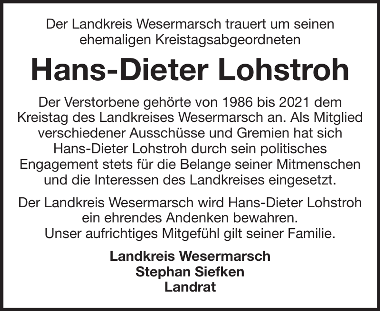 <p>Der Landkreis Wesermarsch trauert um seinen<br />ehemaligen Kreistagsabgeordneten</p><p>Hans-Dieter Lohstroh<br />Der Verstorbene gehörte von 1986 bis 2021 dem<br />Kreistag des Landkreises Wesermarsch an. Als Mitglied<br />verschiedener Ausschüsse und Gremien hat sich<br />Hans-Dieter Lohstroh durch sein politisches<br />Engagement stets für die Belange seiner Mitmenschen<br />und die Interessen des Landkreises eingesetzt.<br />Der Landkreis Wesermarsch wird Hans-Dieter Lohstroh<br />ein ehrendes Andenken bewahren.<br />Unser aufrichtiges Mitgefühl gilt seiner Familie.<br />Landkreis Wesermarsch<br />Stephan Siefken<br />Landrat</p>