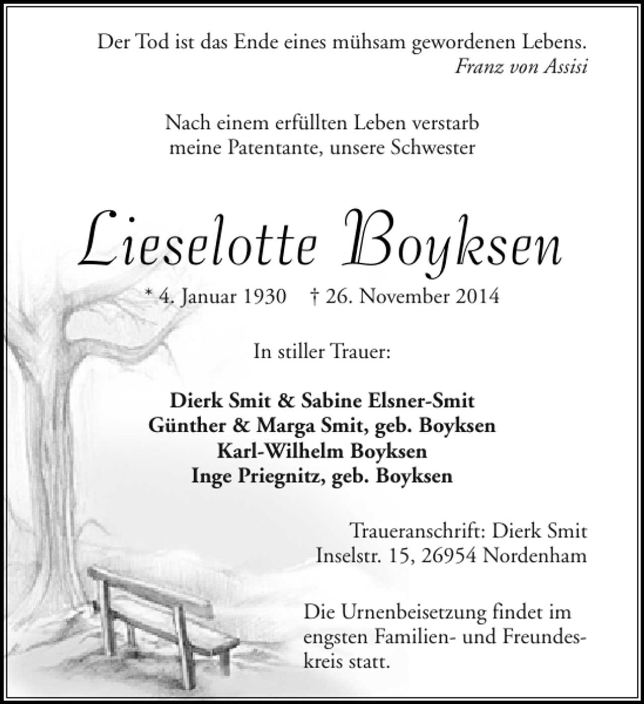 <p>Der Tod ist das Ende eines mühsam gewordenen Lebens.<br />Franz von Assisi<br />Nach einem erfüllten Leben verstarb<br />meine Patentante, unsere Schwester</p><p>Lieselotte Boyksen<br />* 4. Januar 1930</p><p>† 26. November 2014</p><p>In stiller Trauer:<br />Dierk Smit &amp; Sabine Elsner-Smit<br />Günther &amp; Marga Smit, geb. Boyksen<br />Karl-Wilhelm Boyksen<br />Inge Priegnitz, geb. Boyksen<br />Traueranschrift: Dierk Smit<br />Inselstr. 15, 26954 Nordenham<br />Die Urnenbeisetzung findet im<br />engsten Familien- und Freundeskreis statt.</p>