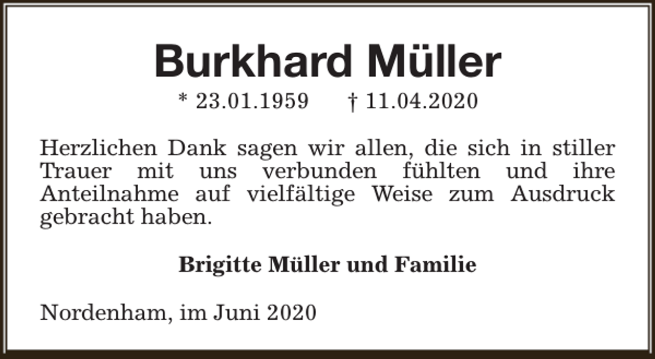 <p>Burkhard Müller<br />* 23.01.1959</p>
<p>† 11.04.2020</p>
<p>Herzlichen Dank sagen wir allen, die sich in stiller<br />Trauer mit uns verbunden fühlten und ihre<br />Anteilnahme auf vielfältige Weise zum Ausdruck<br />gebracht haben.<br />Brigitte Müller und Familie<br />Nordenham, im Juni 2020</p>
