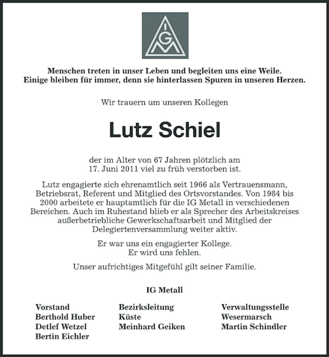 <p>Menschen treten in unser Leben und begleiten uns eine Weile. Einige bleiben für immer, denn sie hinterlassen Spuren in unseren Herzen. Wir trauern um unseren Kollegen</p><p>Lutz Schiel<br />der im Alter von 67 Jahren plötzlich am 17. Juni 2011 viel zu früh verstorben ist. Lutz engagierte sich ehrenamtlich seit 1966 als Vertrauensmann, Betriebsrat, Referent und Mitglied des Ortsvorstandes. Von 1984 bis 2000 arbeitete er hauptamtlich für die IG Metall in verschiedenen Bereichen. Auch im Ruhestand blieb er als Sprecher des Arbeitskreises außerbetriebliche Gewerkschaftsarbeit und Mitglied der Delegiertenversammlung weiter aktiv. Er war uns ein engagierter Kollege. Er wird uns fehlen. Unser aufrichtiges Mitgefühl gilt seiner Familie. IG Metall Vorstand Berthold Huber Detlef Wetzel Bertin Eichler Bezirksleitung Küste Meinhard Geiken Verwaltungsstelle Wesermarsch Martin Schindler</p>