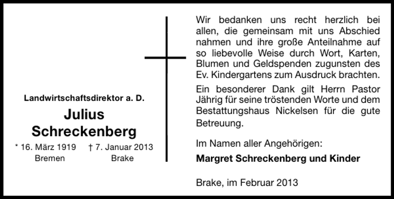 <p>Landwirtschaftsdirektor a. D.</p><p>Julius<br />Schreckenberg</p><p>* 16. März 1919<br />Bremen</p><p>† 7. Januar 2013<br />Brake</p><p>Wir bedanken uns recht herzlich bei<br />allen, die gemeinsam mit uns Abschied<br />nahmen und ihre große Anteilnahme auf<br />so liebevolle Weise durch Wort, Karten,<br />Blumen und Geldspenden zugunsten des<br />Ev. Kindergartens zum Ausdruck brachten.<br />Ein besonderer Dank gilt Herrn Pastor<br />Jährig für seine tröstenden Worte und dem<br />Bestattungshaus Nickelsen für die gute<br />Betreuung.<br />Im Namen aller Angehörigen:<br />Margret Schreckenberg und Kinder<br />Brake, im Februar 2013</p>