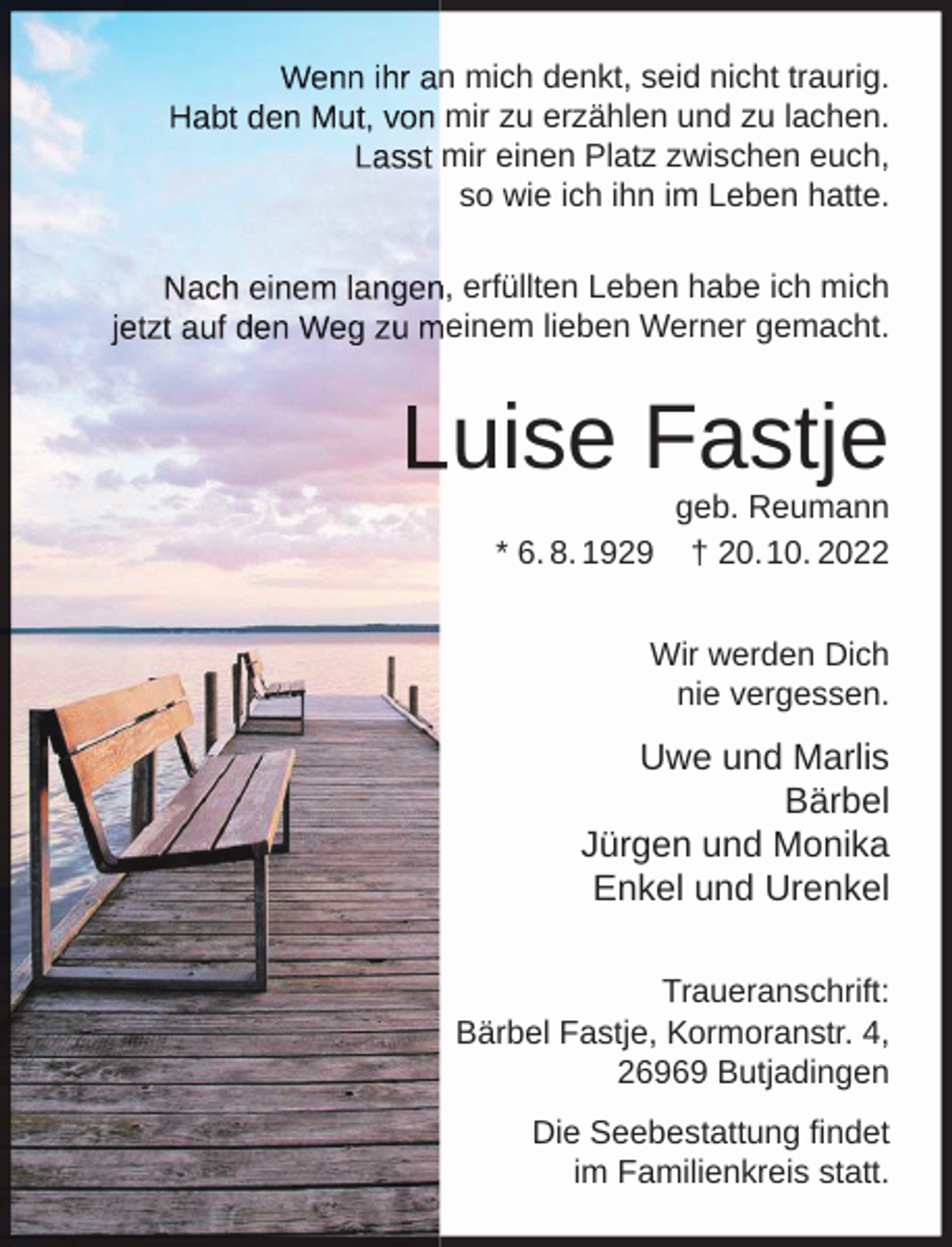 <p>n mich denkt, seid nicht traurig.<br />mir zu erzählen und zu lachen.<br />mir einen Platz zwischen euch,<br />so wie ich ihn im Leben hatte.<br />, erfüllten Leben habe ich mich<br />einem lieben Werner gemacht.</p><p>uise Fastje<br />* 6. 8. 1929</p><p>geb. Reumann<br />† 20.10. 2022</p><p>Wir werden Dich<br />nie vergessen.</p><p>Uwe und Marlis<br />Bärbel<br />Jürgen und Monika<br />Enkel und Urenkel<br />Traueranschrift:<br />Bärbel Fastje, Kormoranstr. 4,<br />26969 Butjadingen<br />Die Seebestattung findet<br />im Familienkreis statt.</p>