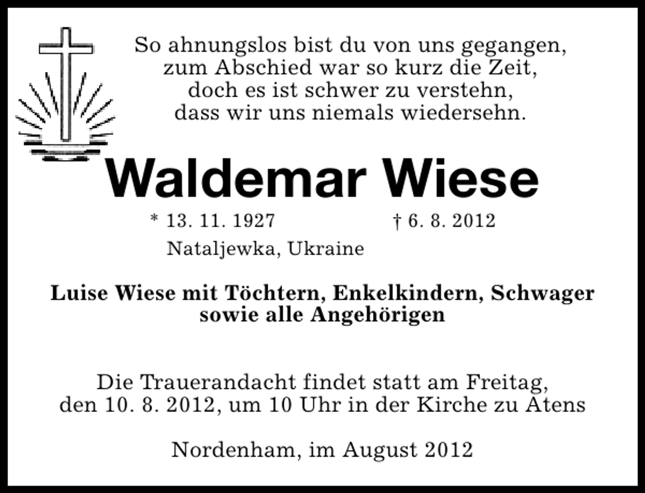 <p>So ahnungslos bist du von uns gegangen,<br />zum Abschied war so kurz die Zeit,<br />doch es ist schwer zu verstehn,<br />dass wir uns niemals wiedersehn.</p><p>Waldemar Wiese<br />* 13. 11. 1927<br />Nataljewka, Ukraine</p><p>† 6. 8. 2012</p><p>Luise Wiese mit Töchtern, Enkelkindern, Schwager<br />sowie alle Angehörigen<br />Die Trauerandacht findet statt am Freitag,<br />den 10. 8. 2012, um 10 Uhr in der Kirche zu Atens<br />Nordenham, im August 2012</p>