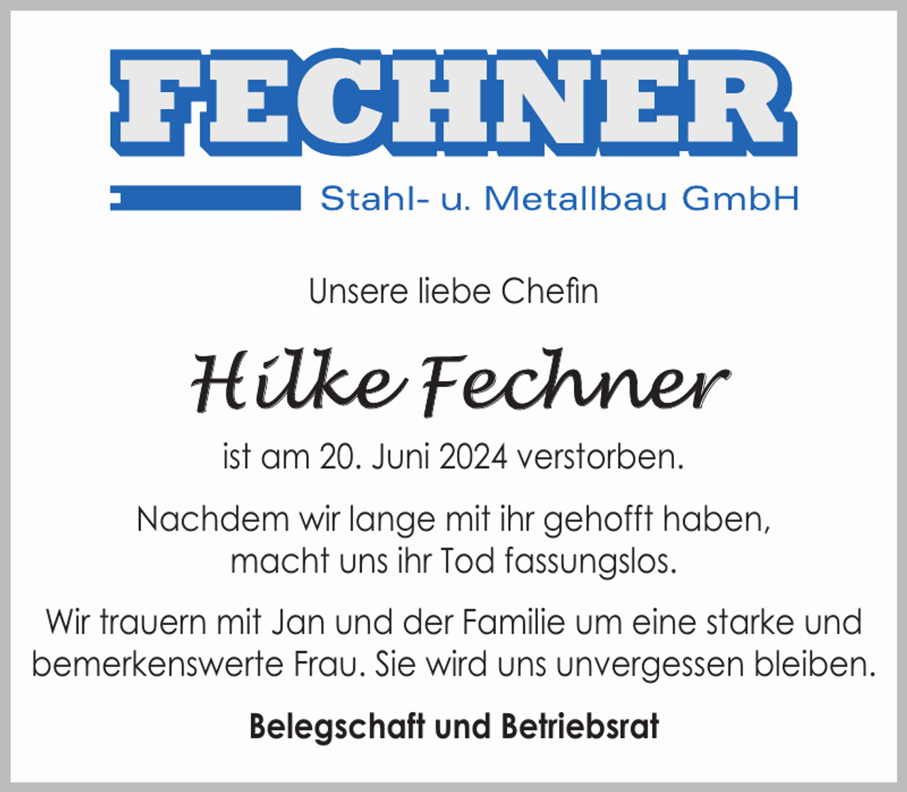<p>Unsere liebe Chefin</p><p>Hilke Fechner<br />ist am 20. Juni 2024 verstorben.<br />Nachdem wir lange mit ihr gehofft haben,<br />macht uns ihr Tod fassungslos.<br />Wir trauern mit Jan und der Familie um eine starke und<br />bemerkenswerte Frau. Sie wird uns unvergessen bleiben.<br />Belegschaft und Betriebsrat</p>