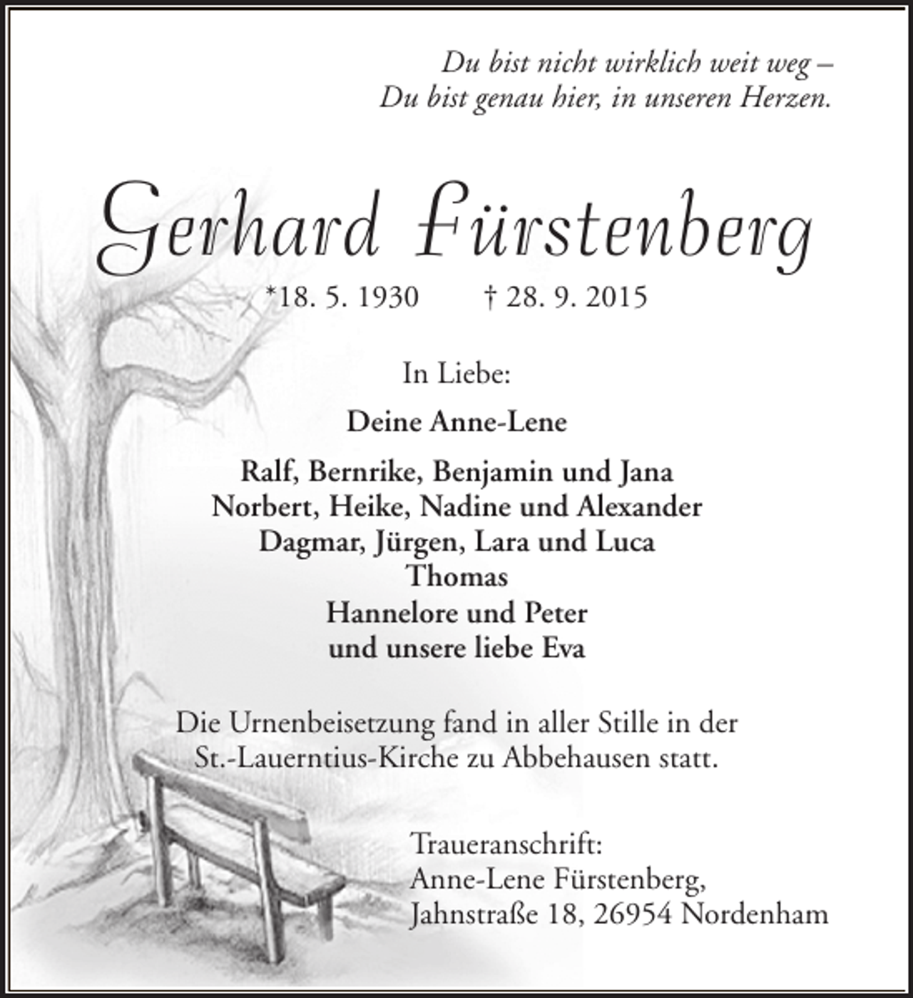 <p>Du bist nicht wirklich weit weg –<br />Du bist genau hier, in unseren Herzen.</p><p>Gerhard Fürstenberg<br />*18. 5. 1930</p><p>† 28. 9. 2015</p><p>In Liebe:<br />Deine Anne-Lene<br />Ralf, Bernrike, Benjamin und Jana<br />Norbert, Heike, Nadine und Alexander<br />Dagmar, Jürgen, Lara und Luca<br />Thomas<br />Hannelore und Peter<br />und unsere liebe Eva<br />Die Urnenbeisetzung fand in aller Stille in der<br />St.-Lauerntius-Kirche zu Abbehausen statt.<br />Traueranschrift:<br />Anne-Lene Fürstenberg,<br />Jahnstraße 18, 26954 Nordenham</p>