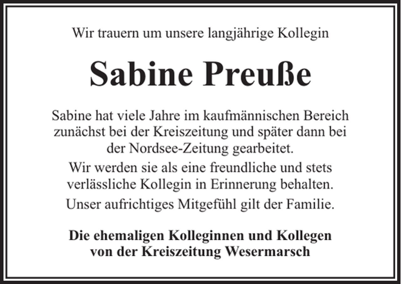<p>Wir trauern um unsere langjährige Kollegin</p><p>Sabine Preuße<br />Sabine hat viele Jahre im kaufmännischen Bereich<br />zunächst bei der Kreiszeitung und später dann bei<br />der Nordsee-Zeitung gearbeitet.<br />Wir werden sie als eine freundliche und stets<br />verlässliche Kollegin in Erinnerung behalten.<br />Unser aufrichtiges Mitgefühl gilt der Familie.<br />Die ehemaligen Kolleginnen und Kollegen<br />von der Kreiszeitung Wesermarsch</p>