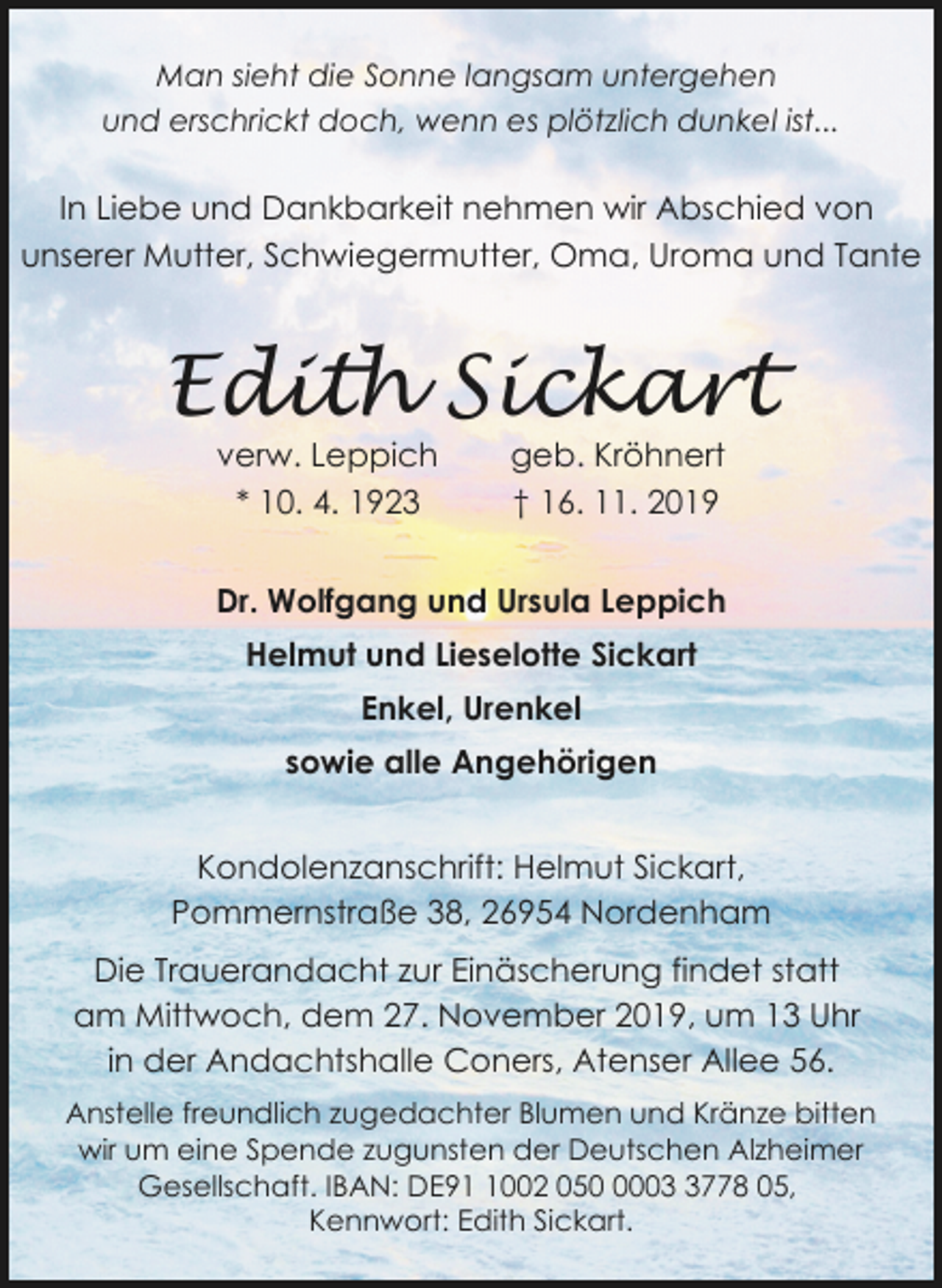 <p>Man sieht die Sonne langsam untergehen<br />und erschrickt doch, wenn es plötzlich dunkel ist...</p><p>In Liebe und Dankbarkeit nehmen wir Abschied von<br />unserer Mutter, Schwiegermutter, Oma, Uroma und Tante</p><p>Edith Sickart<br />verw. Leppich<br />* 10. 4. 1923</p><p>geb. Kröhnert<br />† 16. 11. 2019</p><p>Dr. Wolfgang und Ursula Leppich<br />Helmut und Lieselotte Sickart<br />Enkel, Urenkel<br />sowie alle Angehörigen</p><p>Kondolenzanschrift: Helmut Sickart,<br />Pommernstraße 38, 26954 Nordenham<br />Die Trauerandacht zur Einäscherung findet statt<br />am Mittwoch, dem 27. November 2019, um 13 Uhr<br />in der Andachtshalle Coners, Atenser Allee 56.<br />Anstelle freundlich zugedachter Blumen und Kränze bitten<br />wir um eine Spende zugunsten der Deutschen Alzheimer<br />Gesellschaft. IBAN: DE9002 0500778 05,<br />Kennwort: Edith Sickart.</p>