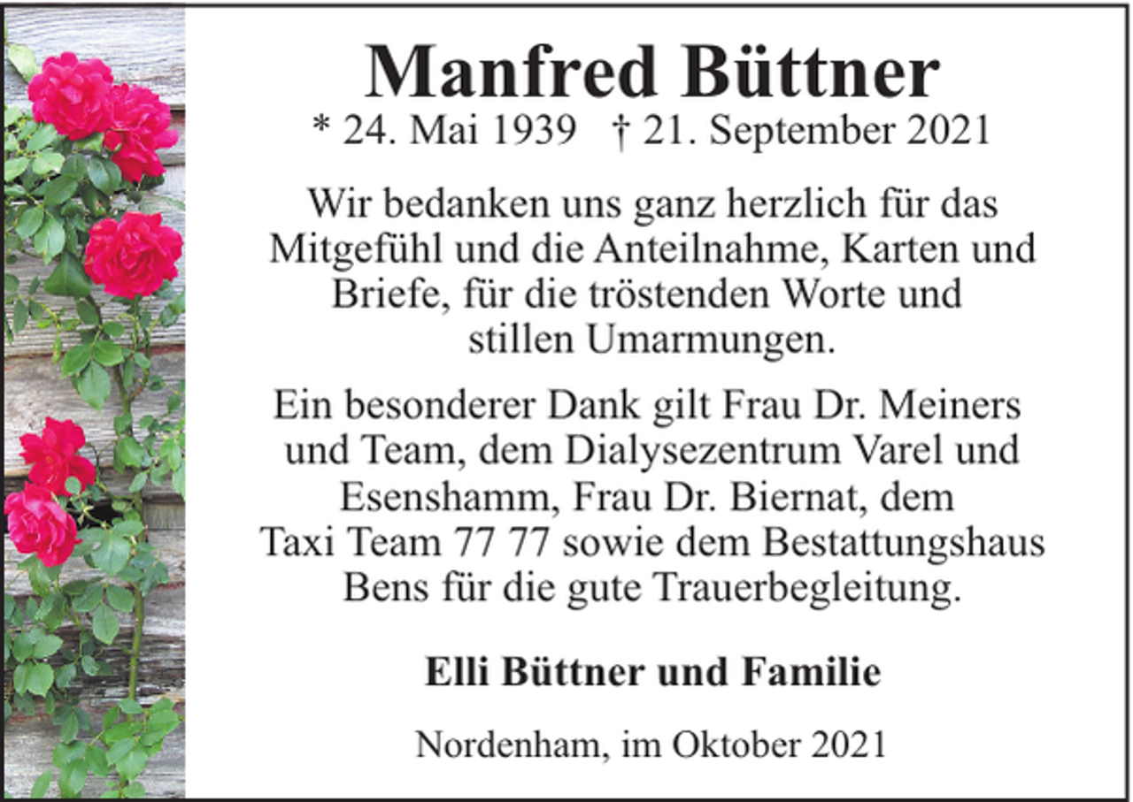 <p>Manfred Büttner</p><p>* 24. Mai 1939 † 21. September 2021<br />Wir bedanken uns ganz herzlich für das<br />Mitgefühl und die Anteilnahme, Karten und<br />Briefe, für die tröstenden Worte und<br />stillen Umarmungen.<br />Ein besonderer Dank gilt Frau Dr. Meiners<br />und Team, dem Dialysezentrum Varel und<br />Esenshamm, Frau Dr. Biernat, dem<br />Taxi Team sowie dem Bestattungshaus<br />Bens für die gute Trauerbegleitung.<br />Elli Büttner und Familie<br />Nordenham, im Oktober 2021</p>