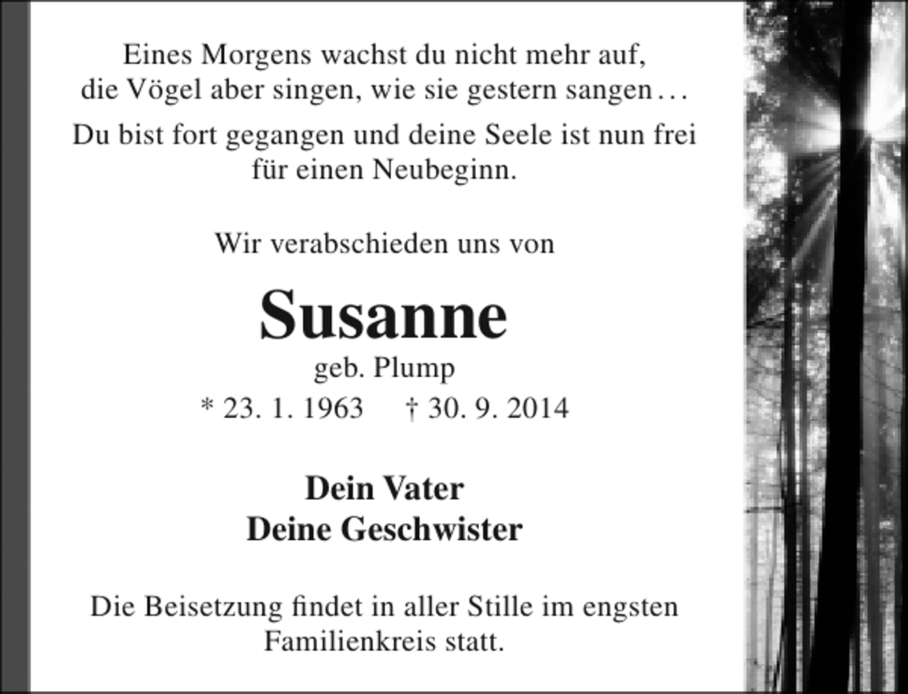 <p>Eines Morgens wachst du nicht mehr auf,<br />die Vögel aber singen, wie sie gestern sangen . . .<br />Du bist fort gegangen und deine Seele ist nun frei<br />für einen Neubeginn.<br />Wir verabschieden uns von</p><p>Susanne</p><p>geb. Plump<br />* 23. 1. 1963 † 30. 9. 2014</p><p>Dein Vater<br />Deine Geschwister<br />Die Beisetzung findet in aller Stille im engsten<br />Familienkreis statt.</p>