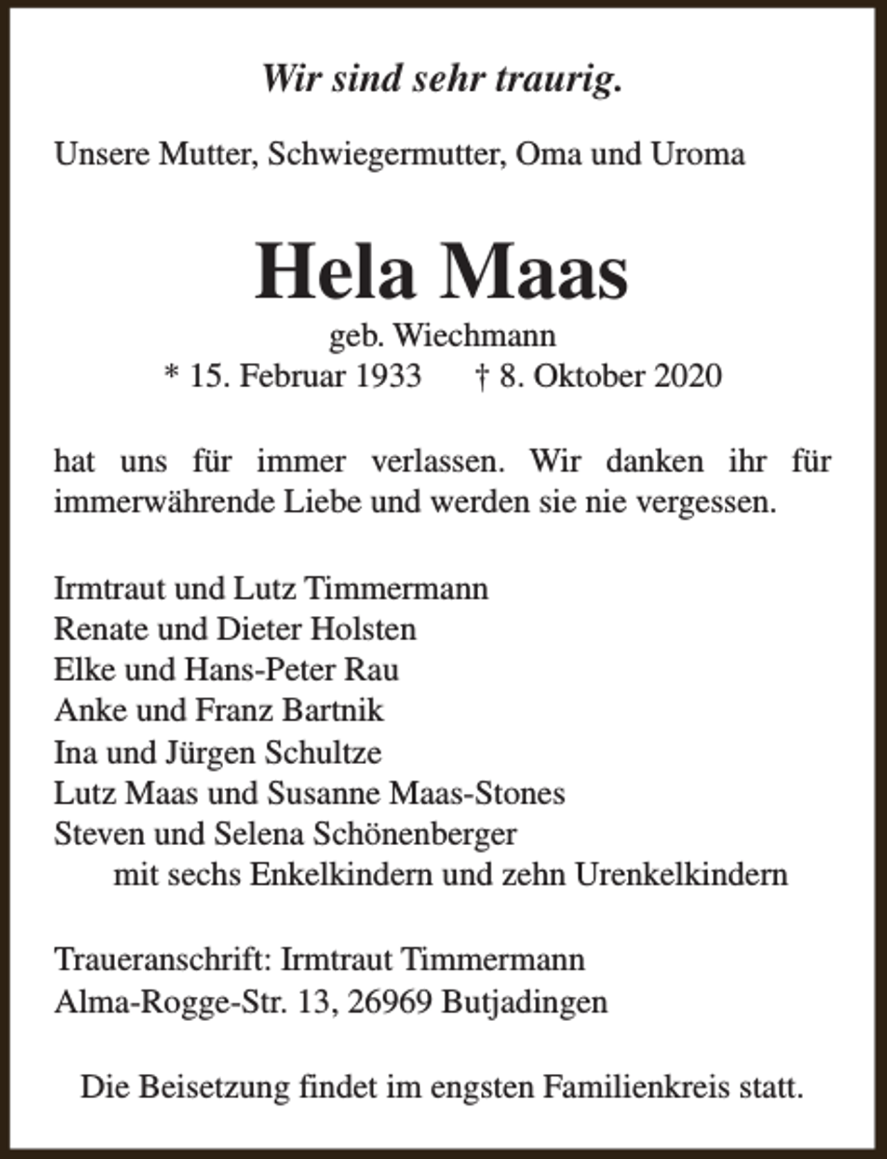 <p>Wir sind sehr traurig.<br />Unsere Mutter, Schwiegermutter, Oma und Uroma</p><p>Hela Maas</p><p>geb. Wiechmann<br />* 15. Februar 1933<br />† 8. Oktober 2020<br />hat uns für immer verlassen. Wir danken ihr für<br />immerwährende Liebe und werden sie nie vergessen.<br />Irmtraut und Lutz Timmermann<br />Renate und Dieter Holsten<br />Elke und Hans-Peter Rau<br />Anke und Franz Bartnik<br />Ina und Jürgen Schultze<br />Lutz Maas und Susanne Maas-Stones<br />Steven und Selena Schönenberger<br />mit sechs Enkelkindern und zehn Urenkelkindern<br />Traueranschrift: Irmtraut Timmermann<br />Alma-Rogge-Str. 13, 26969 Butjadingen<br />Die Beisetzung findet im engsten Familienkreis statt.</p>