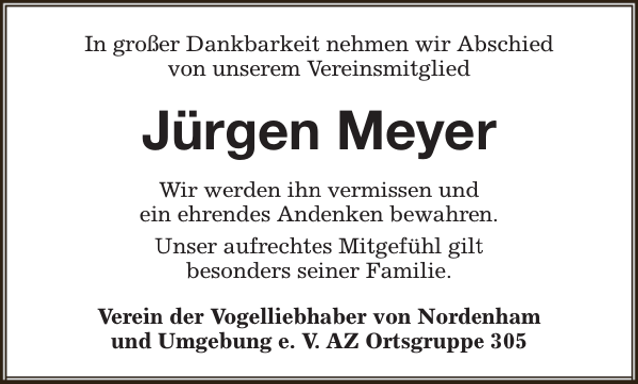 <p>In großer Dankbarkeit nehmen wir Abschied<br />von unserem Vereinsmitglied</p><p>Jürgen Meyer<br />Wir werden ihn vermissen und<br />ein ehrendes Andenken bewahren.<br />Unser aufrechtes Mitgefühl gilt<br />besonders seiner Familie.<br />Verein der Vogelliebhaber von Nordenham<br />und Umgebung e. V. AZ Ortsgruppe 305</p>