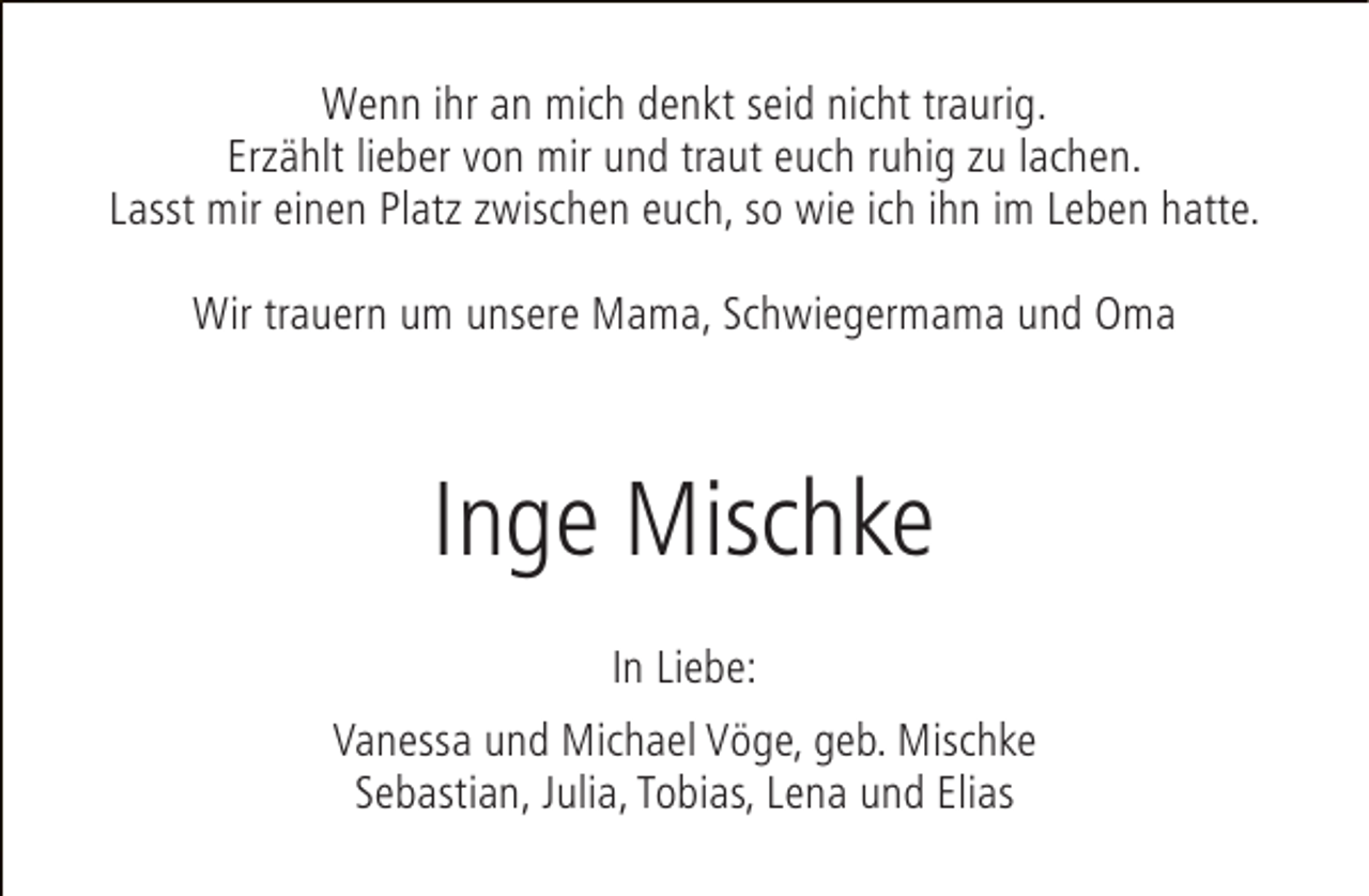 <p>Wenn ihr an mich denkt seid nicht traurig.<br />Erzählt lieber von mir und traut euch ruhig zu lachen.<br />Lasst mir einen Platz zwischen euch, so wie ich ihn im Leben hatte.<br />Wir trauern um unsere Mama, Schwiegermama und Oma</p><p>Inge Mischke<br />In Liebe:<br />Vanessa und Michael Vöge, geb. Mischke<br />Sebastian, Julia, Tobias, Lena und Elias</p>