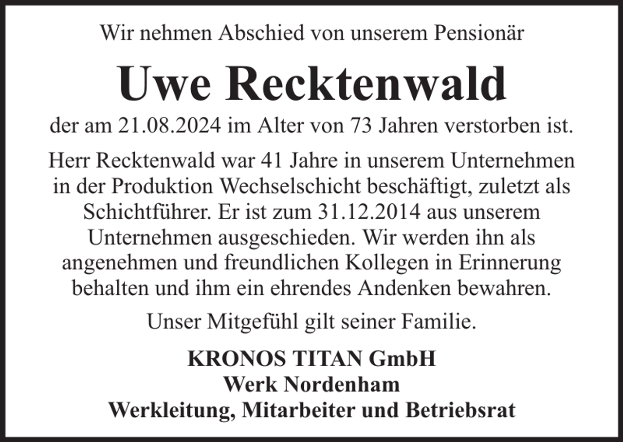 <p>Wir nehmen Abschied von unserem Pensionär</p><p>Uwe Recktenwald</p><p>der am 21.08.2024 im Alter von 73 Jahren verstorben ist.<br />Herr Recktenwald war 41 Jahre in unserem Unternehmen<br />in der Produktion Wechselschicht beschäftigt, zuletzt als<br />Schichtführer. Er ist zum 31.12.2014 aus unserem<br />Unternehmen ausgeschieden. Wir werden ihn als<br />angenehmen und freundlichen Kollegen in Erinnerung<br />behalten und ihm ein ehrendes Andenken bewahren.<br />Unser Mitgefühl gilt seiner Familie.<br />KRONOS TITAN GmbH<br />Werk Nordenham<br />Werkleitung, Mitarbeiter und Betriebsrat</p>
