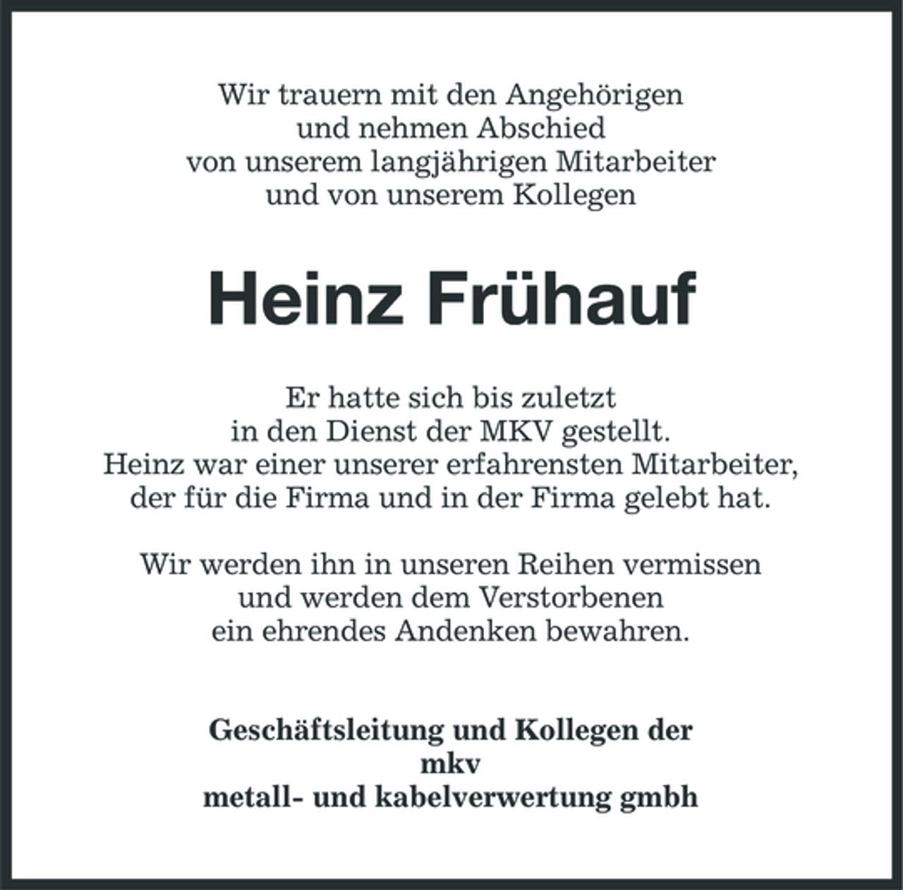 <p>Wir trauern mit den Angehörigen und nehmen Abschied von unserem langjährigen Mitarbeiter und von unserem Kollegen</p><p>Heinz Frühauf<br />Er hatte sich bis zuletzt in den Dienst der MKV gestellt. Heinz war einer unserer erfahrensten Mitarbeiter, der für die Firma und in der Firma gelebt hat. Wir werden ihn in unseren Reihen vermissen und werden dem Verstorbenen ein ehrendes Andenken bewahren. Geschäftsleitung und Kollegen der mkv metall- und kabelverwertung gmbh</p>