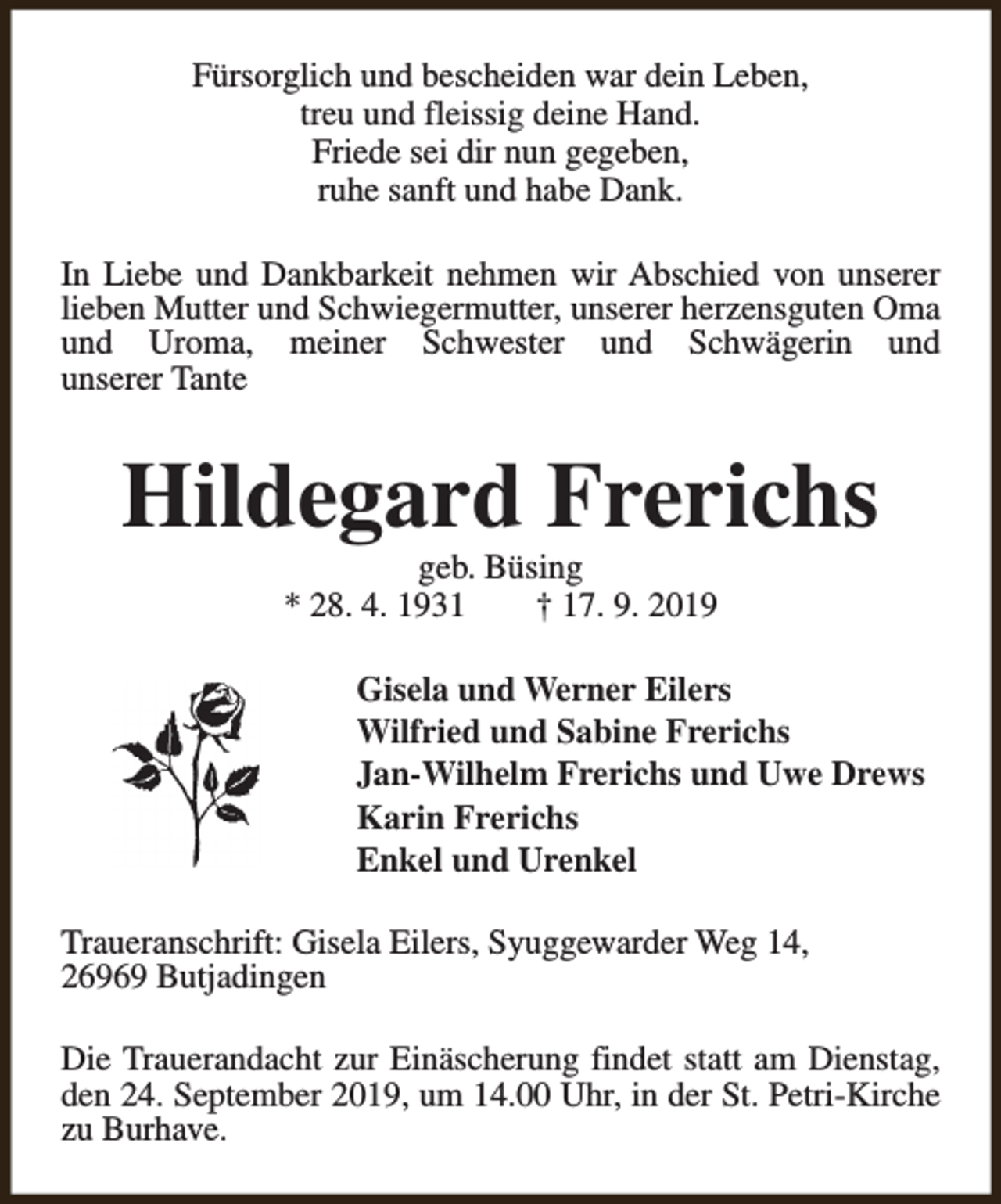 <p>Fürsorglich und bescheiden war dein Leben,<br />treu und fleissig deine Hand.<br />Friede sei dir nun gegeben,<br />ruhe sanft und habe Dank.<br />In Liebe und Dankbarkeit nehmen wir Abschied von unserer<br />lieben Mutter und Schwiegermutter, unserer herzensguten Oma<br />und Uroma, meiner Schwester und Schwägerin und<br />unserer Tante</p><p>Hildegard Frerichs<br />geb. Büsing<br />* 28. 4. 1931<br />† 17. 9. 2019</p><p>Gisela und Werner Eilers<br />Wilfried und Sabine Frerichs<br />Jan-Wilhelm Frerichs und Uwe Drews<br />Karin Frerichs<br />Enkel und Urenkel<br />Traueranschrift: Gisela Eilers, Syuggewarder Weg 14,<br />26969 Butjadingen<br />Die Trauerandacht zur Einäscherung findet statt am Dienstag,<br />den 24. September 2019, um 14.00 Uhr, in der St. Petri-Kirche<br />zu Burhave.</p>