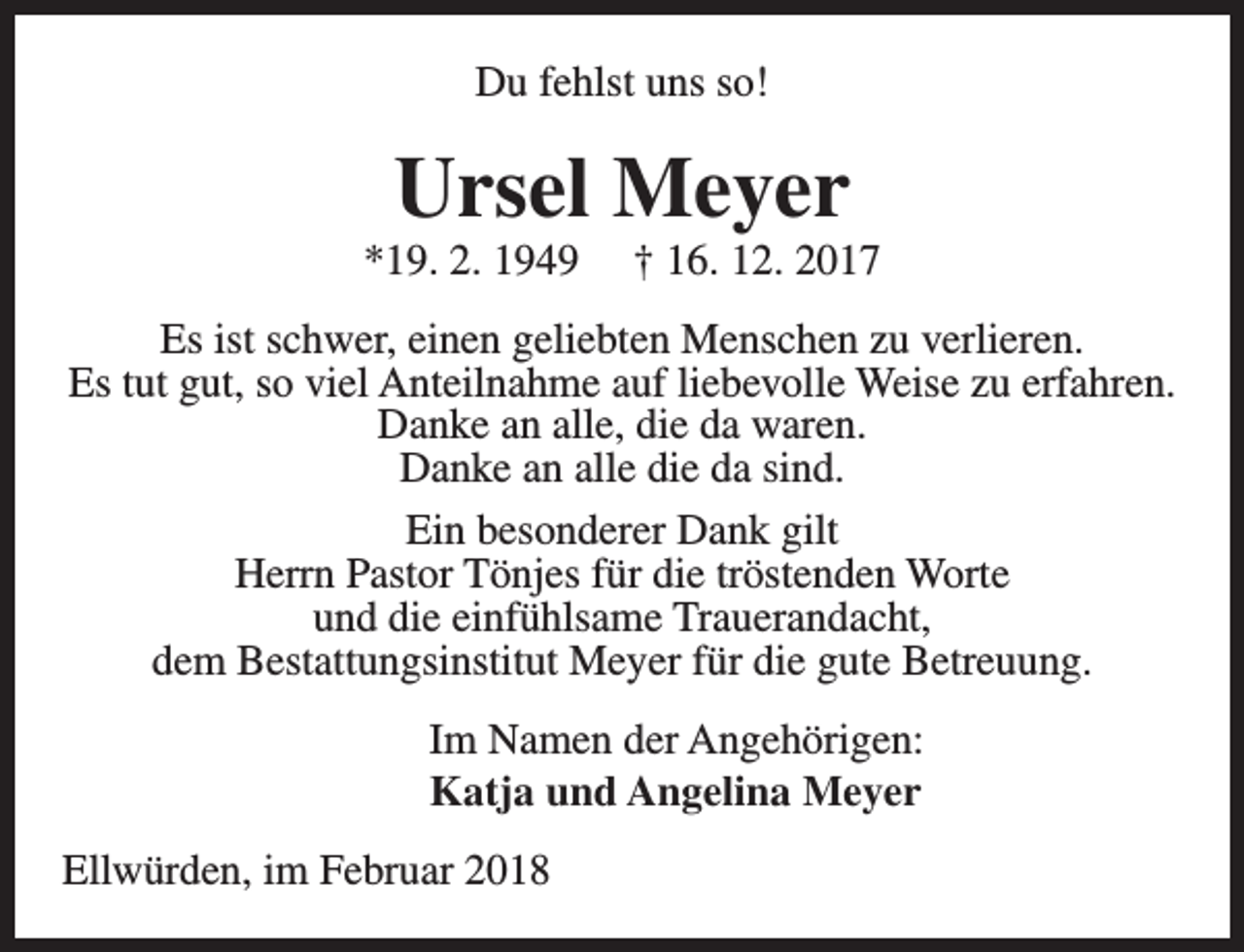 <p>Du fehlst uns so!</p><p>Ursel Meyer</p><p>*19. 2. 1949</p><p>† 16. 12. 2017</p><p>Es ist schwer, einen geliebten Menschen zu verlieren.<br />Es tut gut, so viel Anteilnahme auf liebevolle Weise zu erfahren.<br />Danke an alle, die da waren.<br />Danke an alle die da sind.<br />Ein besonderer Dank gilt<br />Herrn Pastor Tönjes für die tröstenden Worte<br />und die einfühlsame Trauerandacht,<br />dem Bestattungsinstitut Meyer für die gute Betreuung.<br />Im Namen der Angehörigen:<br />Katja und Angelina Meyer<br />Ellwürden, im Februar 2018</p>