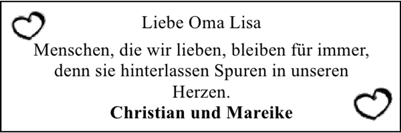 <p>Liebe Oma Lisa<br />Menschen, die wir lieben, bleiben für immer,<br />denn sie hinterlassen Spuren in unseren<br />Herzen.<br />Christian und Mareike</p>