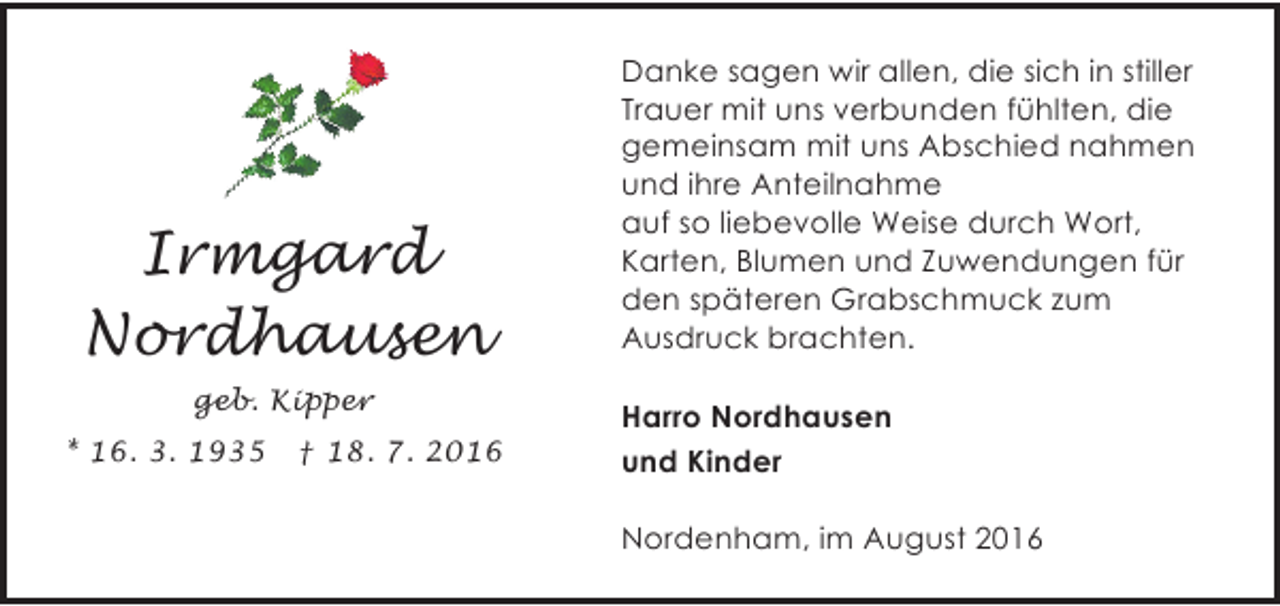 <p>Irmgard<br />Nordhausen<br />geb. Kipper<br />* 16. 3. 1935</p><p>† 18. 7. 2016</p><p>Danke sagen wir allen, die sich in stiller<br />Trauer mit uns verbunden fühlten, die<br />gemeinsam mit uns Abschied nahmen<br />und ihre Anteilnahme<br />auf so liebevolle Weise durch Wort,<br />Karten, Blumen und Zuwendungen für<br />den späteren Grabschmuck zum<br />Ausdruck brachten.<br />Harro Nordhausen<br />und Kinder<br />Nordenham, im August 2016</p>