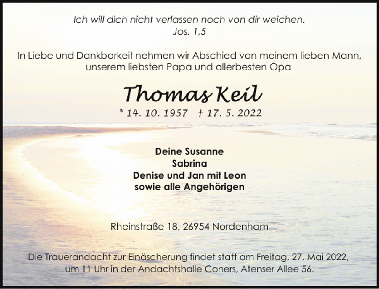 <p>Ich will dich nicht verlassen noch von dir weichen.<br />Jos. 1,5<br />In Liebe und Dankbarkeit nehmen wir Abschied von meinem lieben Mann,<br />unserem liebsten Papa und allerbesten Opa</p>
<p>* 14. 10. 1957</p>
<p>† 17. 5. 2022</p>
<p>Deine Susanne<br />Sabrina<br />Denise und Jan mit Leon<br />sowie alle Angehörigen</p>
<p>Rheinstraße 18, 26954 Nordenham<br />Die Trauerandacht zur Einäscherung findet statt am Freitag, 27. Mai 2022,<br />um 11 Uhr in der Andachtshalle Coners, Atenser Allee 56.</p>