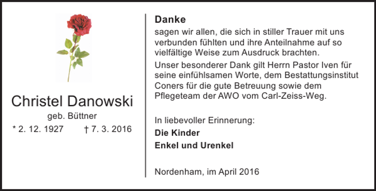 <p>Danke</p><p>Christel Danowski<br />geb. Büttner<br />* 2. 12. 1927<br />† 7. 3. 2016</p><p>sagen wir allen, die sich in stiller Trauer mit uns<br />verbunden fühlten und ihre Anteilnahme auf so<br />vielfältige Weise zum Ausdruck brachten.<br />Unser besonderer Dank gilt Herrn Pastor Iven für<br />seine einfühlsamen Worte, dem Bestattungsinstitut<br />Coners für die gute Betreuung sowie dem<br />Pflegeteam der AWO vom Carl-Zeiss-Weg.<br />In liebevoller Erinnerung:<br />Die Kinder<br />Enkel und Urenkel<br />Nordenham, im April 2016</p>