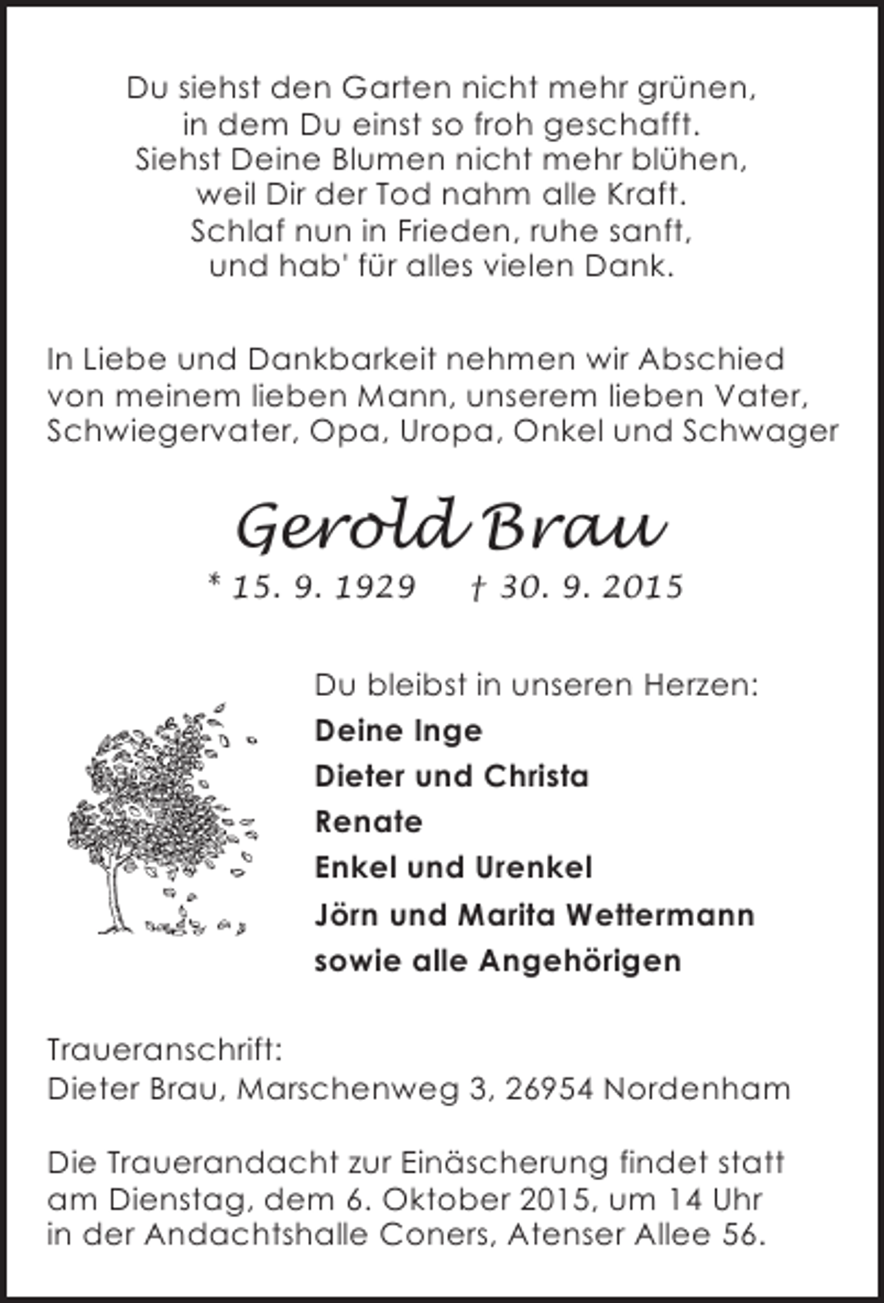 <p>Du siehst den Garten nicht mehr grünen,<br />in dem Du einst so froh geschafft.<br />Siehst Deine Blumen nicht mehr blühen,<br />weil Dir der Tod nahm alle Kraft.<br />Schlaf nun in Frieden, ruhe sanft,<br />und hab' für alles vielen Dank.<br />In Liebe und Dankbarkeit nehmen wir Abschied<br />von meinem lieben Mann, unserem lieben Vater,<br />Schwiegervater, Opa, Uropa, Onkel und Schwager</p><p>Gerold Brau</p><p>* 15. 9. 1929</p><p>† 30. 9. 2015</p><p>Du bleibst in unseren Herzen:<br />Deine Inge<br />Dieter und Christa<br />Renate<br />Enkel und Urenkel<br />Jörn und Marita Wettermann<br />sowie alle Angehörigen<br />Traueranschrift:<br />Dieter Brau, Marschenweg 3, 26954 Nordenham<br />Die Trauerandacht zur Einäscherung findet statt<br />am Dienstag, dem 6. Oktober 2015, um 14 Uhr<br />in der Andachtshalle Coners, Atenser Allee 56.</p>
