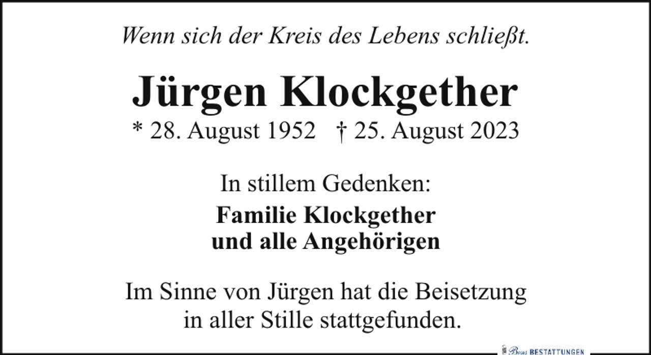 <p>Wenn sich der Kreis des Lebens schließt.</p><p>Jürgen Klockgether</p><p>* 28. August 1952 † 25. August 2023<br />In stillem Gedenken:<br />Familie Klockgether<br />und alle Angehörigen<br />Im Sinne von Jürgen hat die Beisetzung<br />in aller Stille stattgefunden.</p>