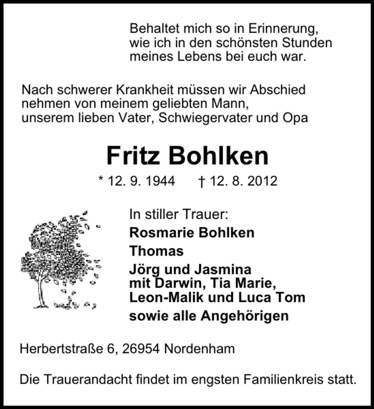 <p>Behaltet mich so in Erinnerung,<br />wie ich in den schönsten Stunden<br />meines Lebens bei euch war.<br />Nach schwerer Krankheit müssen wir Abschied<br />nehmen von meinem geliebten Mann,<br />unserem lieben Vater, Schwiegervater und Opa</p><p>Fritz Bohlken</p><p>* 12. 9. 1944</p><p>† 12. 8. 2012</p><p>In stiller Trauer:<br />Rosmarie Bohlken<br />Thomas<br />Jörg und Jasmina<br />mit Darwin, Tia Marie,<br />Leon-Malik und Luca Tom<br />sowie alle Angehörigen<br />Herbertstraße 6, 26954 Nordenham<br />Die Trauerandacht findet im engsten Familienkreis statt.</p>
