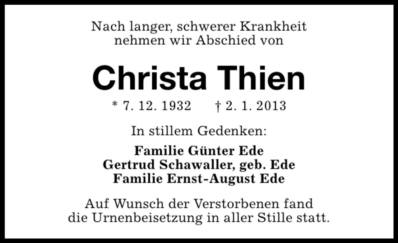 <p>Nach langer, schwerer Krankheit<br />nehmen wir Abschied von</p><p>Christa Thien<br />* 7. 12. 1932</p><p>† 2. 1. 2013</p><p>In stillem Gedenken:<br />Familie Günter Ede<br />Gertrud Schawaller, geb. Ede<br />Familie Ernst-August Ede<br />Auf Wunsch der Verstorbenen fand<br />die Urnenbeisetzung in aller Stille statt.</p>