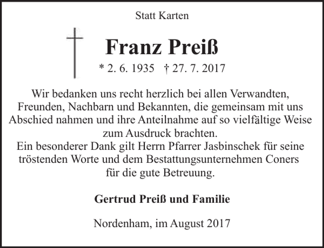 <p>Statt Karten</p><p>Franz Preiß</p><p>* 2. 6. 1935 † 27. 7. 2017<br />Wir bedanken uns recht herzlich bei allen Verwandten,<br />Freunden, Nachbarn und Bekannten, die gemeinsam mit uns<br />f ltige Weise<br />Abschied nahmen und ihre Anteilnahme auf so vielfä<br />zum Ausdruck brachten.<br />Ein besonderer Dank gilt Herrn Pfarrer Jasbinschek für seine<br />tröstenden Worte und dem Bestattungsunternehmen Coners<br />für die gute Betreuung.<br />Gertrud Preiß und Familie<br />Nordenham, im August 2017</p>