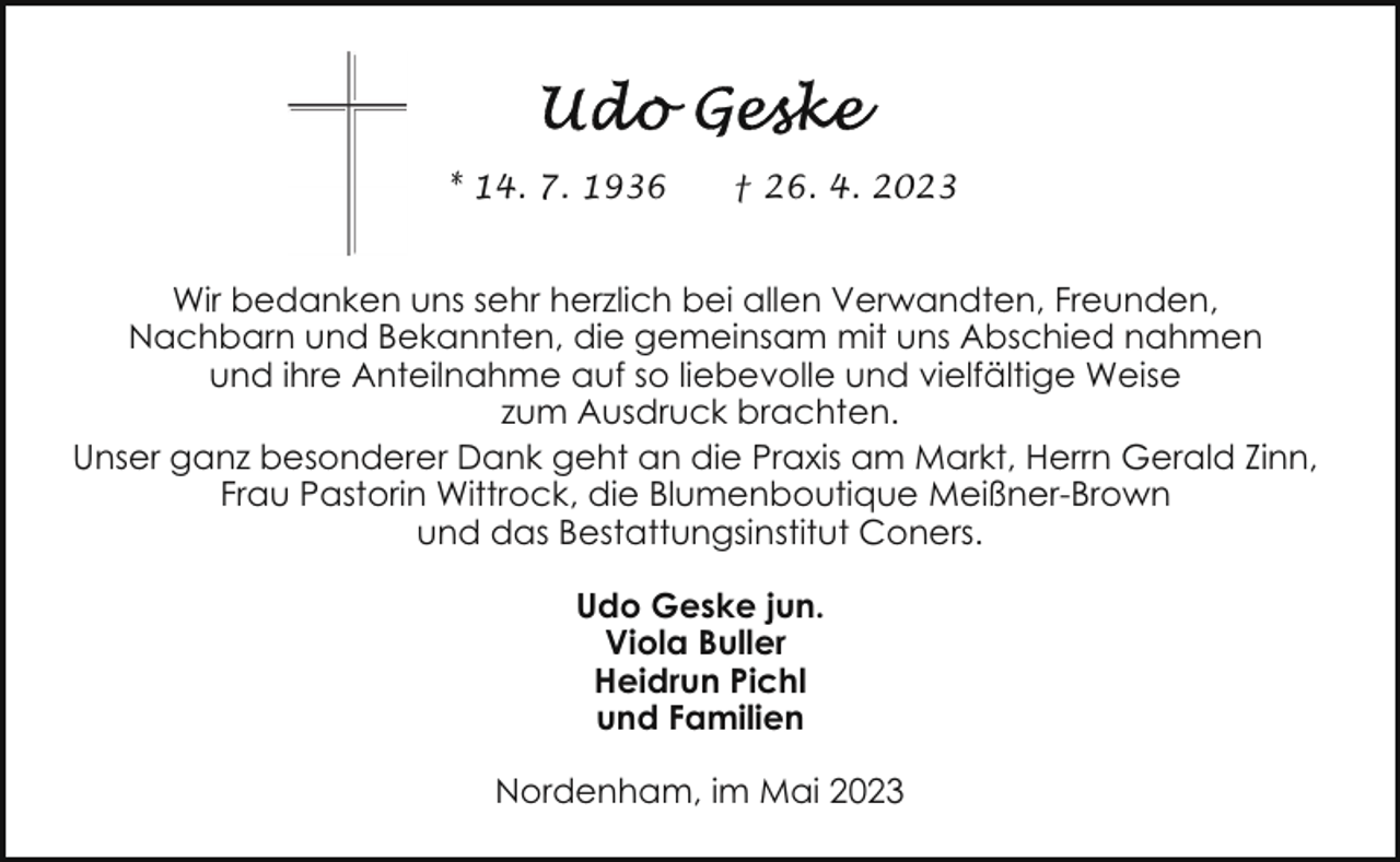 <p>* 14. 7. 1936</p><p>† 26. 4. 2023</p><p>Wir bedanken uns sehr herzlich bei allen Verwandten, Freunden,<br />Nachbarn und Bekannten, die gemeinsam mit uns Abschied nahmen<br />und ihre Anteilnahme auf so liebevolle und vielfältige Weise<br />zum Ausdruck brachten.<br />Unser ganz besonderer Dank geht an die Praxis am Markt, Herrn Gerald Zinn,<br />Frau Pastorin Wittrock, die Blumenboutique Meißner-Brown<br />und das Bestattungsinstitut Coners.<br />Udo Geske jun.<br />Viola Buller<br />Heidrun Pichl<br />und Familien<br />Nordenham, im Mai 2023</p>