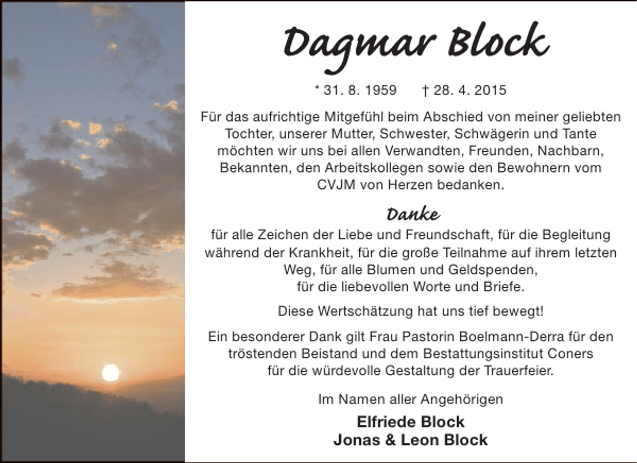 <p>Dagmar Block<br />* 31. 8. 1959</p><p>† 28. 4. 2015</p><p>Für das aufrichtige Mitgefühl beim Abschied von meiner geliebten<br />Tochter, unserer Mutter, Schwester, Schwägerin und Tante<br />möchten wir uns bei allen Verwandten, Freunden, Nachbarn,<br />Bekannten, den Arbeitskollegen sowie den Bewohnern vom<br />CVJM von Herzen bedanken.</p><p>Danke</p><p>für alle Zeichen der Liebe und Freundschaft, für die Begleitung<br />während der Krankheit, für die große Teilnahme auf ihrem letzten<br />Weg, für alle Blumen und Geldspenden,<br />für die liebevollen Worte und Briefe.<br />Diese Wertschätzung hat uns tief bewegt!<br />Ein besonderer Dank gilt Frau Pastorin Boelmann-Derra für den<br />tröstenden Beistand und dem Bestattungsinstitut Coners<br />für die würdevolle Gestaltung der Trauerfeier.<br />Im Namen aller Angehörigen</p><p>Elfriede Block<br />Jonas &amp; Leon Block</p>
