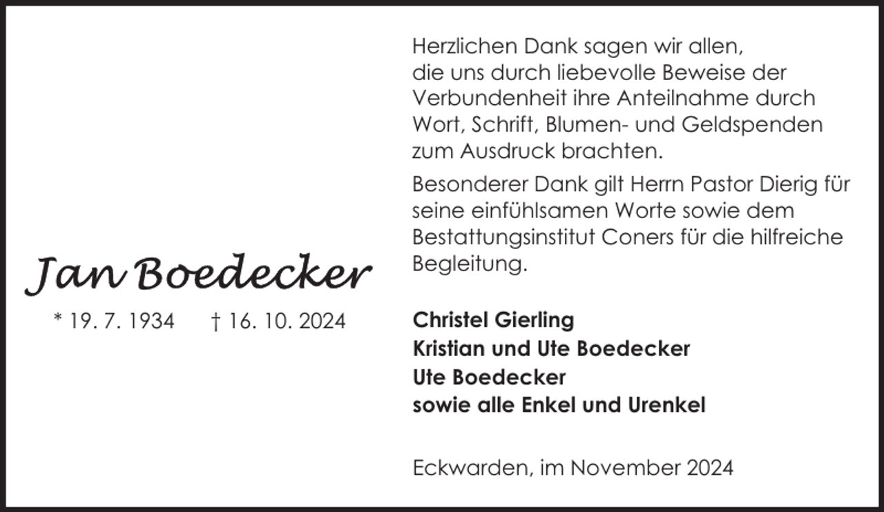 <p>Herzlichen Dank sagen wir allen,<br />die uns durch liebevolle Beweise der<br />Verbundenheit ihre Anteilnahme durch<br />Wort, Schrift, Blumen- und Geldspenden<br />zum Ausdruck brachten.<br />Besonderer Dank gilt Herrn Pastor Dierig für<br />seine einfühlsamen Worte sowie dem<br />Bestattungsinstitut Coners für die hilfreiche<br />Begleitung.<br />* 19. 7. 1934</p>
<p>† 16. 10. 2024</p>
<p>Christel Gierling<br />Kristian und Ute Boedecker<br />Ute Boedecker<br />sowie alle Enkel und Urenkel<br />Eckwarden, im November 2024</p>