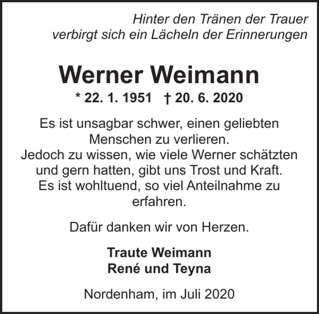 <p>Hinter den Tränen der Trauer<br />verbirgt sich ein Lächeln der Erinnerungen</p><p>Werner Weimann<br />* 22. 1. 1951 † 20. 6. 2020</p><p>Es ist unsagbar schwer, einen geliebten<br />Menschen zu verlieren.<br />Jedoch zu wissen, wie viele Werner schätzten<br />und gern hatten, gibt uns Trost und Kraft.<br />Es ist wohltuend, so viel Anteilnahme zu<br />erfahren.<br />Dafür danken wir von Herzen.<br />Traute Weimann<br />René und Teyna<br />Nordenham, im Juli 2020</p>