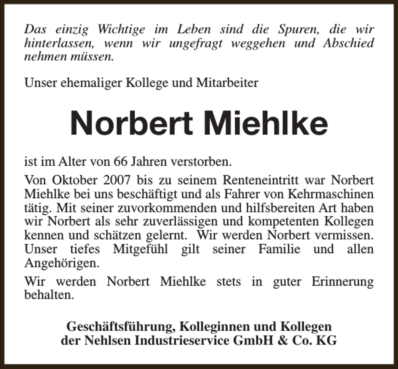 <p>Das einzig Wichtige im Leben sind die Spuren, die wir<br />hinterlassen, wenn wir ungefragt weggehen und Abschied<br />nehmen müssen.<br />Unser ehemaliger Kollege und Mitarbeiter</p><p>Norbert Miehlke<br />ist im Alter von 66 Jahren verstorben.<br />Von Oktober 2007 bis zu seinem Renteneintritt war Norbert<br />Miehlke bei uns beschäftigt und als Fahrer von Kehrmaschinen<br />tätig. Mit seiner zuvorkommenden und hilfsbereiten Art haben<br />wir Norbert als sehr zuverlässigen und kompetenten Kollegen<br />kennen und schätzen gelernt. Wir werden Norbert vermissen.<br />Unser tiefes Mitgefühl gilt seiner Familie und allen<br />Angehörigen.<br />Wir werden Norbert Miehlke stets in guter Erinnerung<br />behalten.<br />Geschäftsführung, Kolleginnen und Kollegen<br />der Nehlsen Industrieservice GmbH &amp; Co. KG</p>