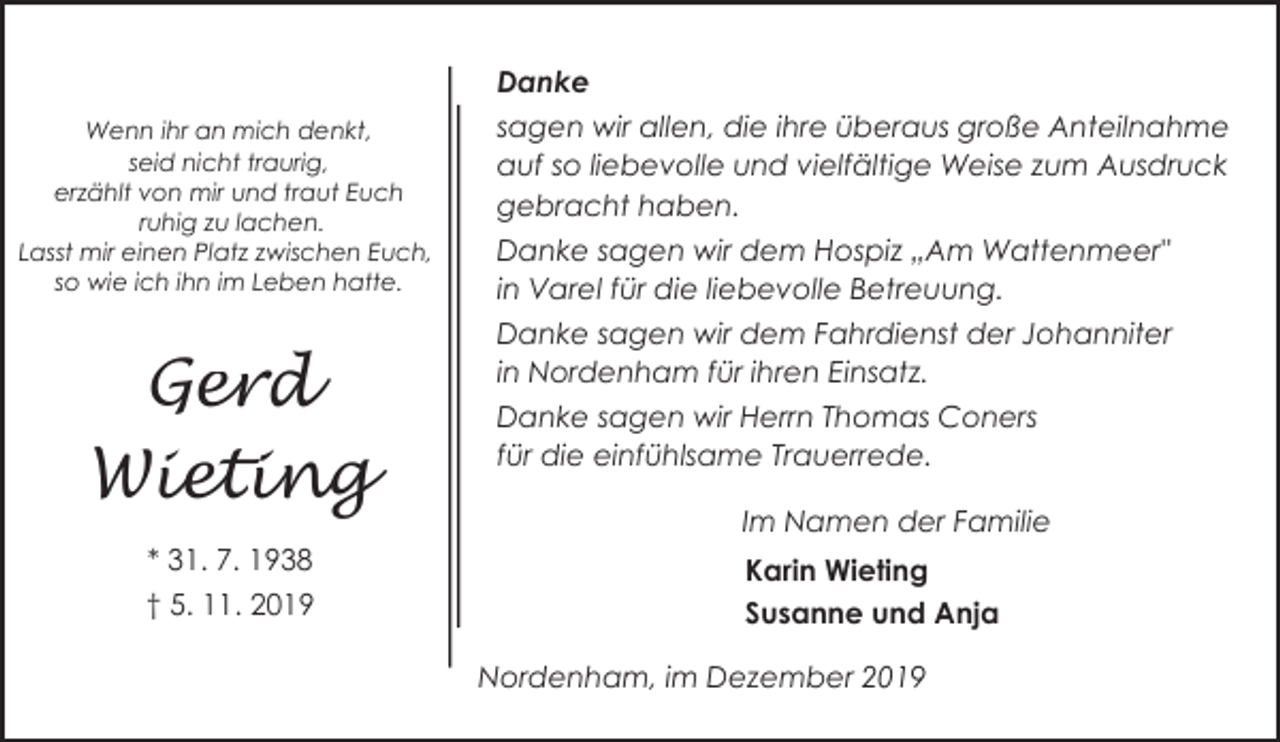 <p>Danke<br />Wenn ihr an mich denkt,<br />seid nicht traurig,<br />erzählt von mir und traut Euch<br />ruhig zu lachen.<br />Lasst mir einen Platz zwischen Euch,<br />so wie ich ihn im Leben hatte.</p><p>Gerd<br />Wieting<br />* 31. 7. 1938<br />† 5. 11. 2019</p><p>sagen wir allen, die ihre überaus große Anteilnahme<br />auf so liebevolle und vielfältige Weise zum Ausdruck<br />gebracht haben.<br />Danke sagen wir dem Hospiz „Am Wattenmeer"<br />in Varel für die liebevolle Betreuung.<br />Danke sagen wir dem Fahrdienst der Johanniter<br />in Nordenham für ihren Einsatz.<br />Danke sagen wir Herrn Thomas Coners<br />für die einfühlsame Trauerrede.<br />Im Namen der Familie<br />Karin Wieting<br />Susanne und Anja<br />Nordenham, im Dezember 2019</p>