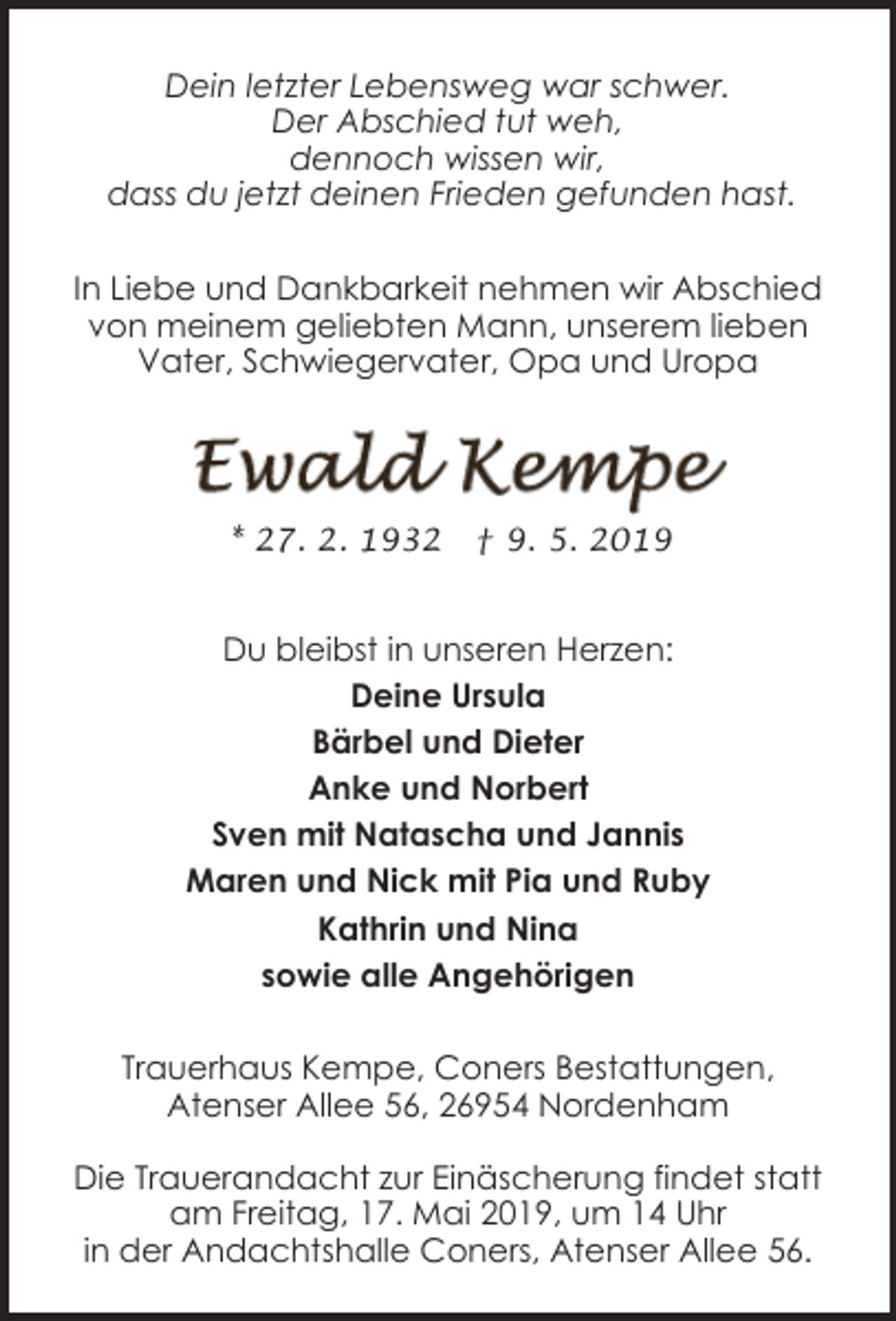 <p>Dein letzter Lebensweg war schwer.<br />Der Abschied tut weh,<br />dennoch wissen wir,<br />dass du jetzt deinen Frieden gefunden hast.<br />In Liebe und Dankbarkeit nehmen wir Abschied<br />von meinem geliebten Mann, unserem lieben<br />Vater, Schwiegervater, Opa und Uropa</p><p>* 27. 2. 1932</p><p>† 9. 5. 2019</p><p>Du bleibst in unseren Herzen:<br />Deine Ursula<br />Bärbel und Dieter<br />Anke und Norbert<br />Sven mit Natascha und Jannis<br />Maren und Nick mit Pia und Ruby<br />Kathrin und Nina<br />sowie alle Angehörigen<br />Trauerhaus Kempe, Coners Bestattungen,<br />Atenser Allee 56, 26954 Nordenham<br />Die Trauerandacht zur Einäscherung findet statt<br />am Freitag, 17. Mai 2019, um 14 Uhr<br />in der Andachtshalle Coners, Atenser Allee 56.</p>