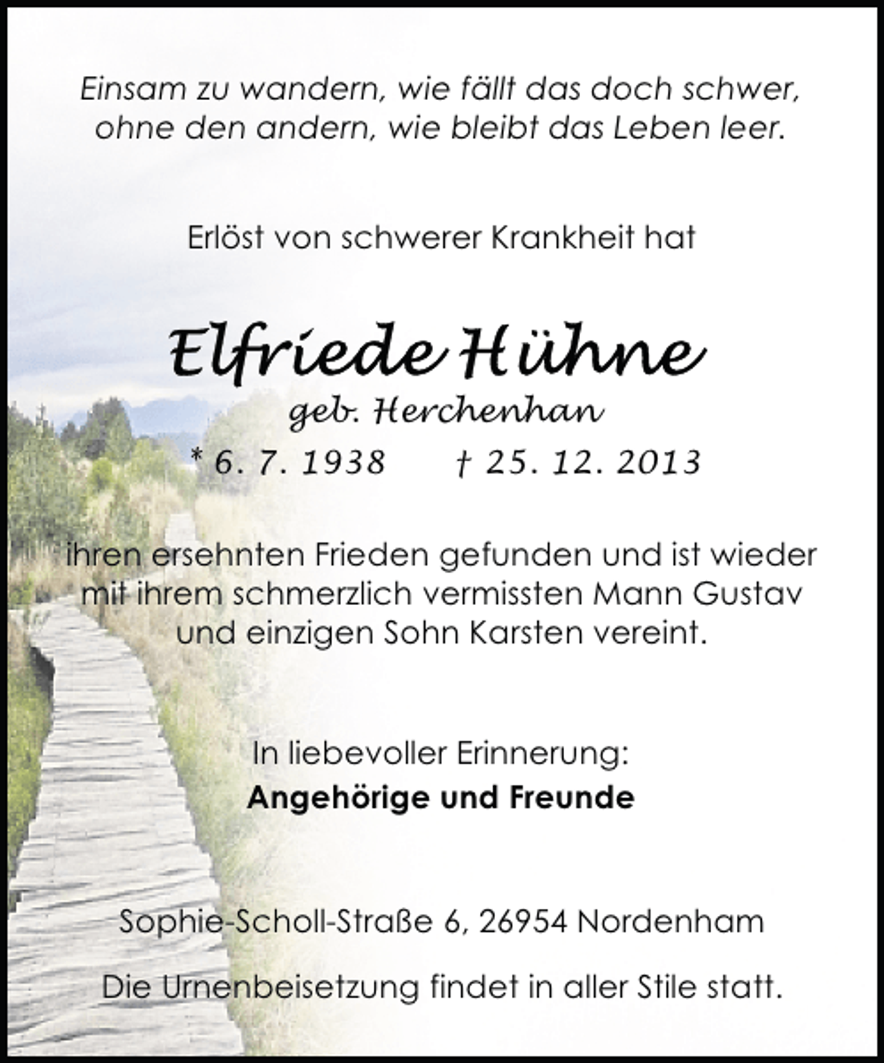 <p>Einsam zu wandern, wie fällt das doch schwer,<br />ohne den andern, wie bleibt das Leben leer.<br />Erlöst von schwerer Krankheit hat</p><p>geb. Herchenhan<br />* 6. 7. 1938</p><p>† 25. 12. 2013</p><p>ihren ersehnten Frieden gefunden und ist wieder<br />mit ihrem schmerzlich vermissten Mann Gustav<br />und einzigen Sohn Karsten vereint.<br />In liebevoller Erinnerung:<br />Angehörige und Freunde</p><p>Sophie-Scholl-Straße 6, 26954 Nordenham<br />Die Urnenbeisetzung findet in aller Stile statt.</p>