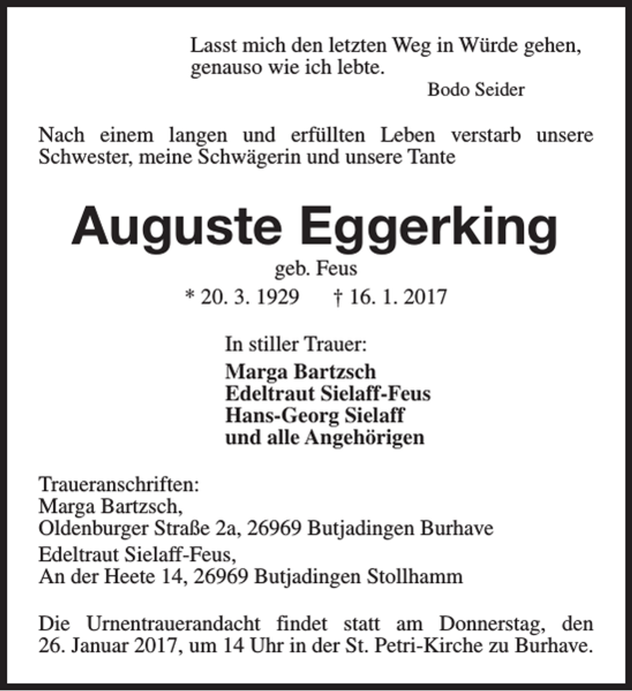 <p>Lasst mich den letzten Weg in Würde gehen,<br />genauso wie ich lebte.<br />Bodo Seider</p><p>Nach einem langen und erfüllten Leben verstarb unsere<br />Schwester, meine Schwägerin und unsere Tante</p><p>Auguste Eggerking<br />geb. Feus<br />* 20. 3. 1929<br />† 16. 1. 2017<br />In stiller Trauer:<br />Marga Bartzsch<br />Edeltraut Sielaff-Feus<br />Hans-Georg Sielaff<br />und alle Angehörigen<br />Traueranschriften:<br />Marga Bartzsch,<br />Oldenburger Straße 2a, 26969 Butjadingen Burhave<br />Edeltraut Sielaff-Feus,<br />An der Heete 14, 26969 Butjadingen Stollhamm<br />Die Urnentrauerandacht findet statt am Donnerstag, den<br />26. Januar 2017, um 14 Uhr in der St. Petri-Kirche zu Burhave.</p>