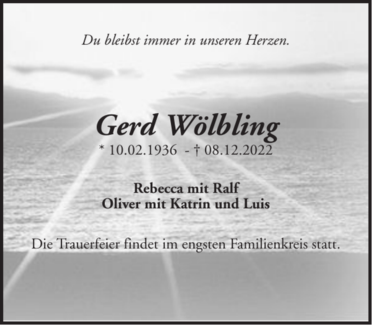 <p>Du bleibst immer in unseren Herzen.</p><p>Gerd Wölbling<br />* 10.02.1936 - † 08.12.2022<br />Rebecca mit Ralf<br />Oliver mit Katrin und Luis<br />Die Trauerfeier findet im engsten Familienkreis statt.</p>