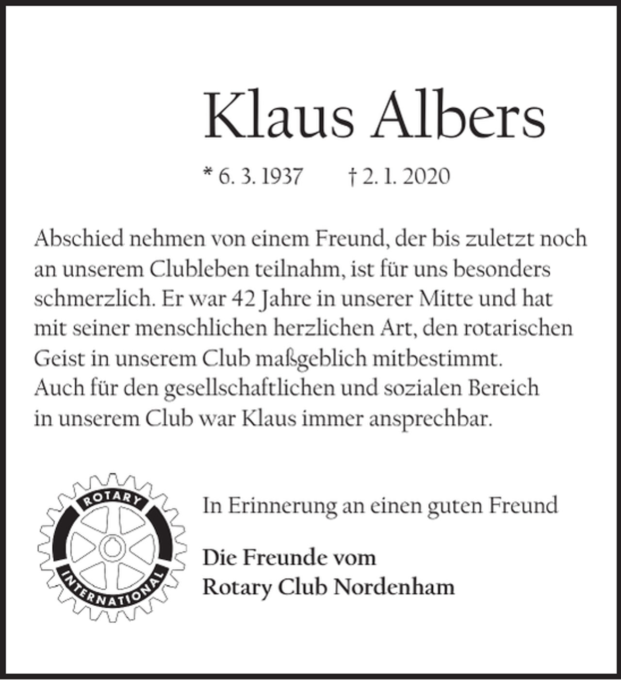 <p>Klaus Albers<br />* 6. 3. 1937</p><p>† 2. 1. 2020</p><p>Abschied nehmen von einem Freund, der bis zuletzt noch<br />an unserem Clubleben teilnahm, ist für uns besonders<br />schmerzlich. Er war 42 Jahre in unserer Mitte und hat<br />mit seiner menschlichen herzlichen Art, den rotarischen<br />Geist in unserem Club maßgeblich mitbestimmt.<br />Auch für den gesellschaftlichen und sozialen Bereich<br />in unserem Club war Klaus immer ansprechbar.</p><p>In Erinnerung an einen guten Freund<br />Die Freunde vom<br />Rotary Club Nordenham</p>
