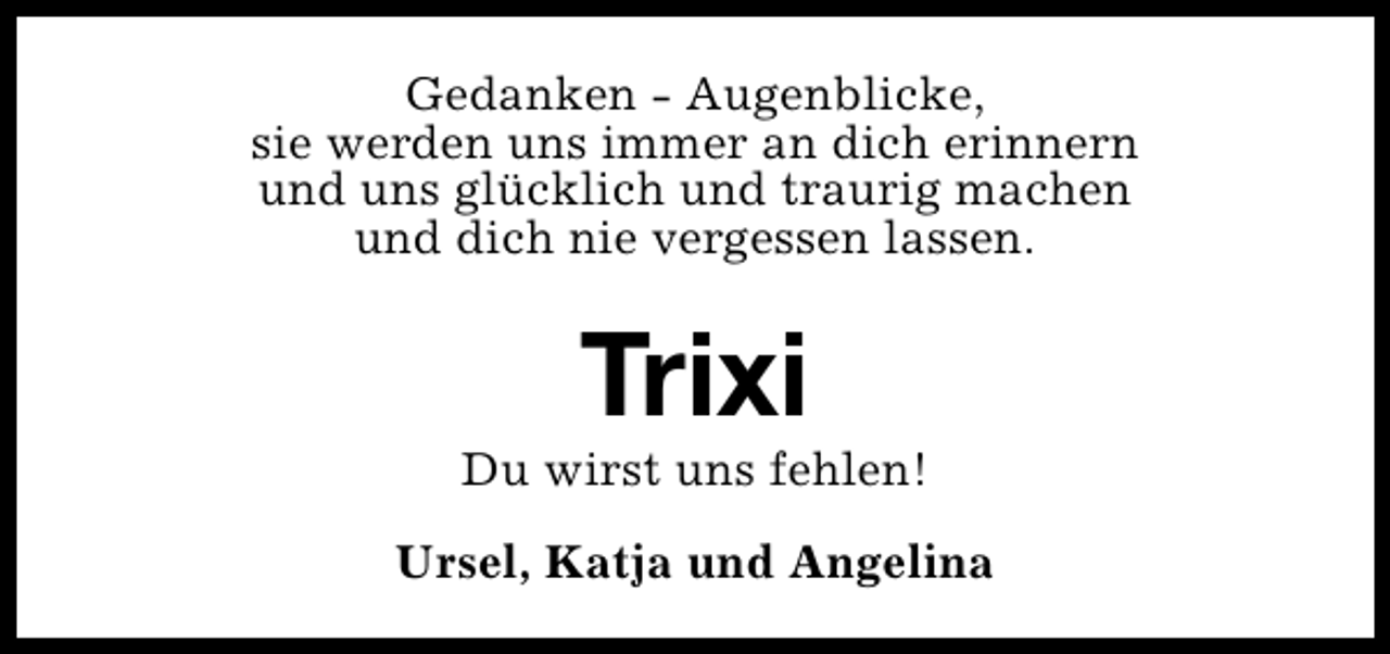 <p>Gedanken - Augenblicke,<br />sie werden uns immer an dich erinnern<br />und uns glücklich und traurig machen<br />und dich nie vergessen lassen.</p><p>Trixi</p><p>Du wirst uns fehlen!<br />Ursel, Katja und Angelina</p>