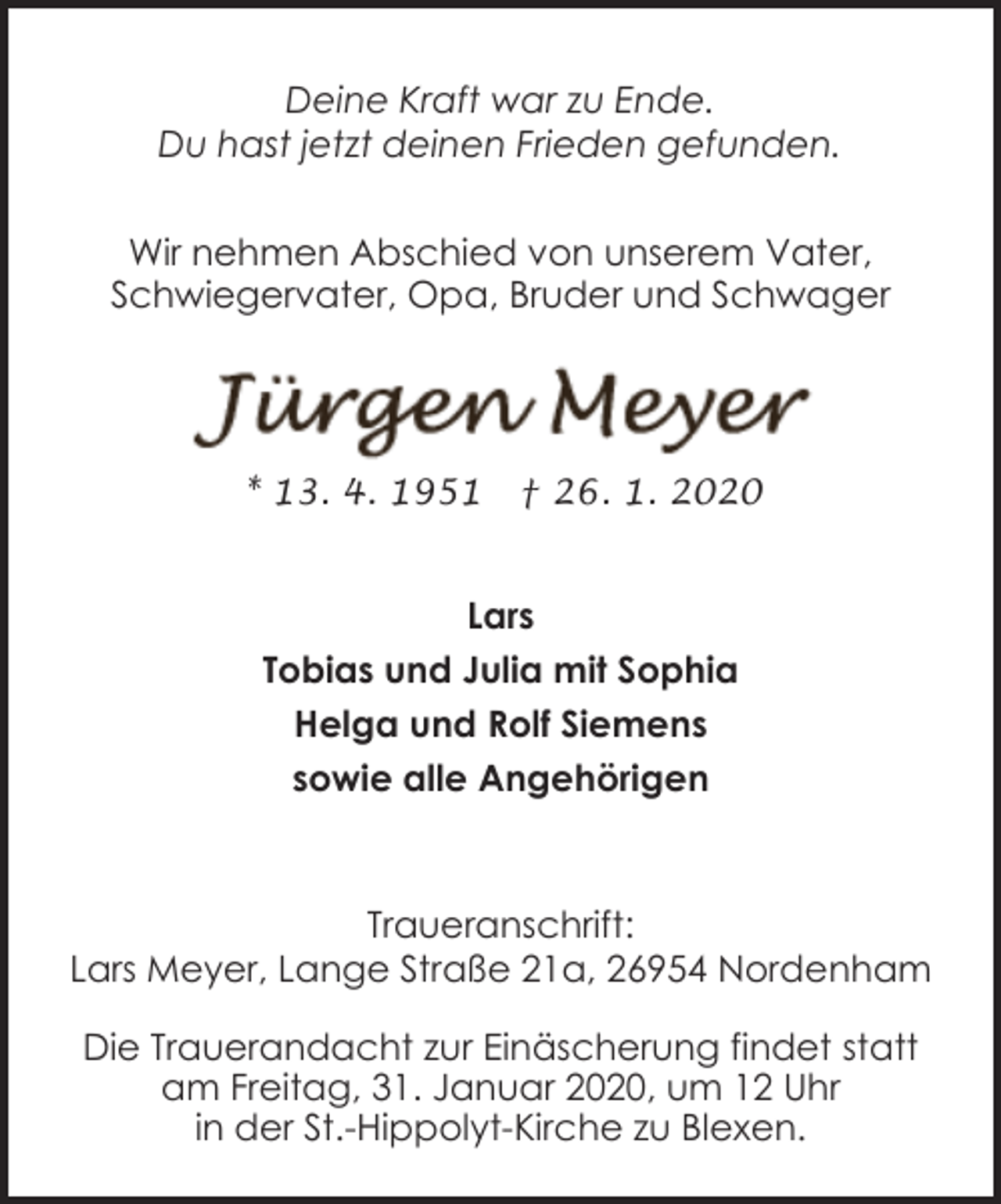 <p>Deine Kraft war zu Ende.<br />Du hast jetzt deinen Frieden gefunden.<br />Wir nehmen Abschied von unserem Vater,<br />Schwiegervater, Opa, Bruder und Schwager</p><p>* 13. 4. 1951</p><p>† 26. 1. 2020</p><p>Lars<br />Tobias und Julia mit Sophia<br />Helga und Rolf Siemens<br />sowie alle Angehörigen</p><p>Traueranschrift:<br />Lars Meyer, Lange Straße 21a, 26954 Nordenham<br />Die Trauerandacht zur Einäscherung findet statt<br />am Freitag, 31. Januar 2020, um 12 Uhr<br />in der St.-Hippolyt-Kirche zu Blexen.</p>