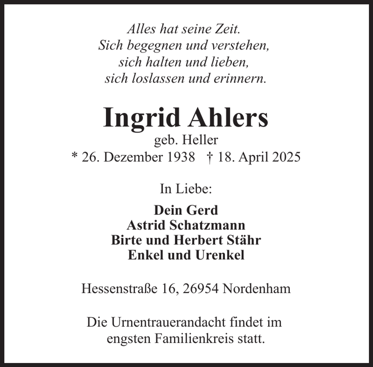<p>Alles hat seine Zeit.<br />Sich begegnen und verstehen,<br />sich halten und lieben,<br />sich loslassen und erinnern.</p><p>Ingrid Ahlers</p><p>geb. Heller<br />* 26. Dezember 1938 † 18. April 2025<br />In Liebe:<br />Dein Gerd<br />Astrid Schatzmann<br />Birte und Herbert Stähr<br />Enkel und Urenkel<br />Hessenstraße 16, 26954 Nordenham<br />Die Urnentrauerandacht findet im<br />engsten Familienkreis statt.</p>