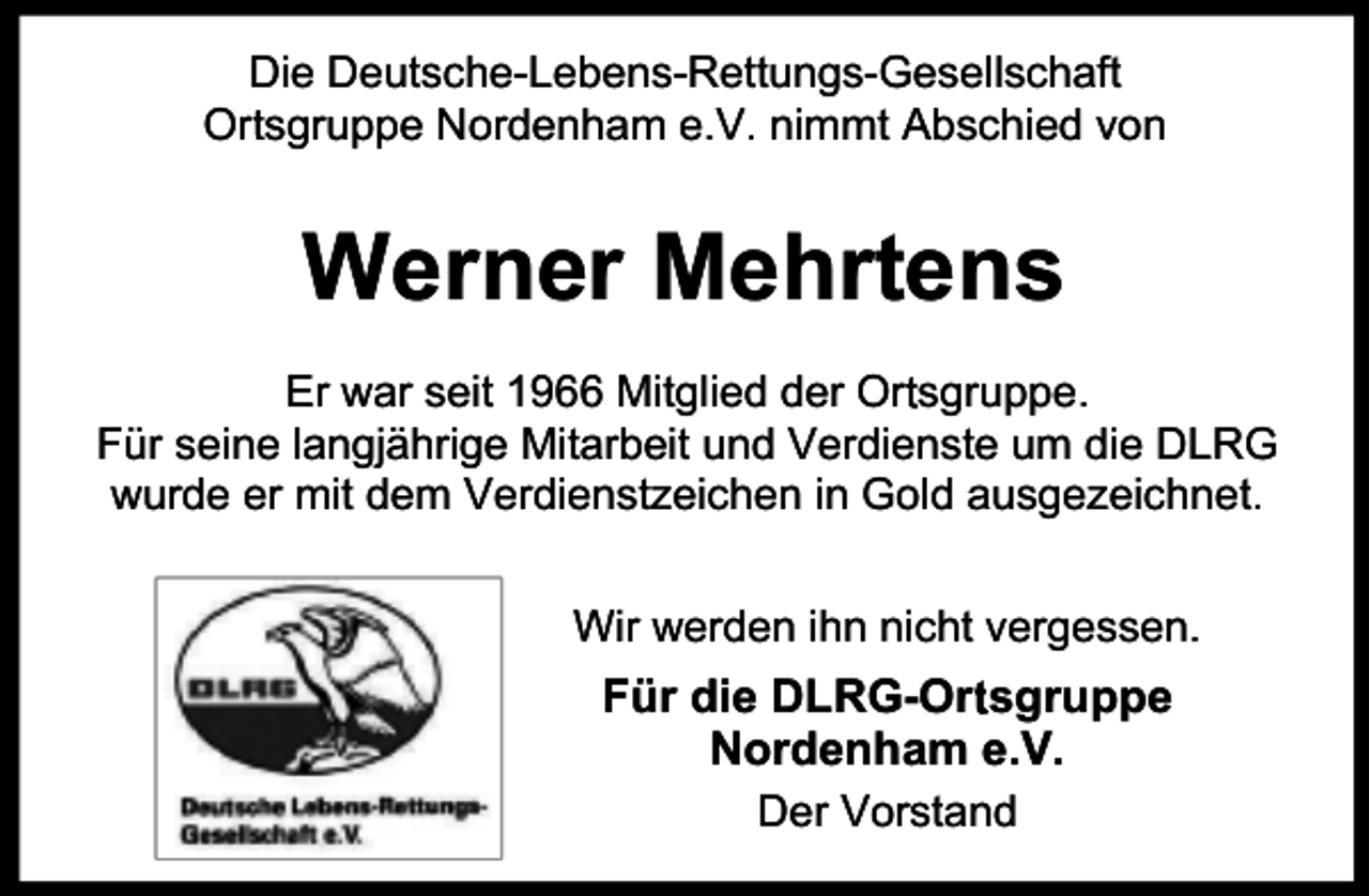 <p>Die Deutsche-Lebens-Rettungs-Gesellschaft<br />Ort<br />r sgruppe Nordenham e.V. nimmt Abschied von</p><p>Werner Mehrtens<br />Er war seit 1966 Mitglied der Ort<br />r sgruppe.<br />Für seine langjährige Mitarbeit und Verdienste um die DLRG<br />wurde er mit dem Verdienstzeichen in Gold ausgezeichnet.<br />Wir werden ihn nicht vergessen.</p><p>Für die DLRG-Ort<br />r sgruppe<br />Nordenham e.V.<br />Der Vorstand</p>