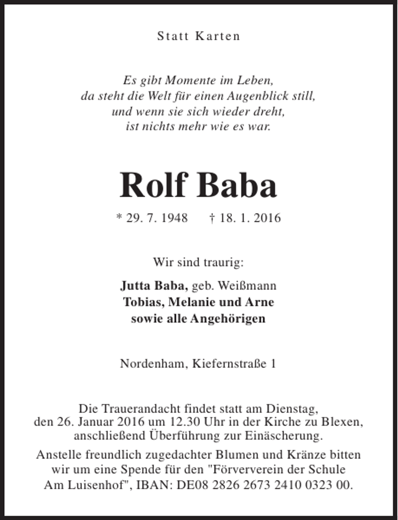 <p>Statt Karten<br />Es gibt Momente im Leben,<br />da steht die Welt für einen Augenblick still,<br />und wenn sie sich wieder dreht,<br />ist nichts mehr wie es war.</p><p>Rolf Baba</p><p>* 29. 7. 1948</p><p>† 18. 1. 2016</p><p>Wir sind traurig:<br />Jutta Baba, geb. Weißmann<br />Tobias, Melanie und Arne<br />sowie alle Angehörigen<br />Nordenham, Kiefernstraße 1<br />Die Trauerandacht findet statt am Dienstag,<br />den 26. Januar 2016 um 12.30 Uhr in der Kirche zu Blexen,<br />anschließend Überführung zur Einäscherung.<br />Anstelle freundlich zugedachter Blumen und Kränze bitten<br />wir um eine Spende für den "Förververein der Schule<br />Am Luisenhof", IBAN: DE08 2873 241323 00.</p>
