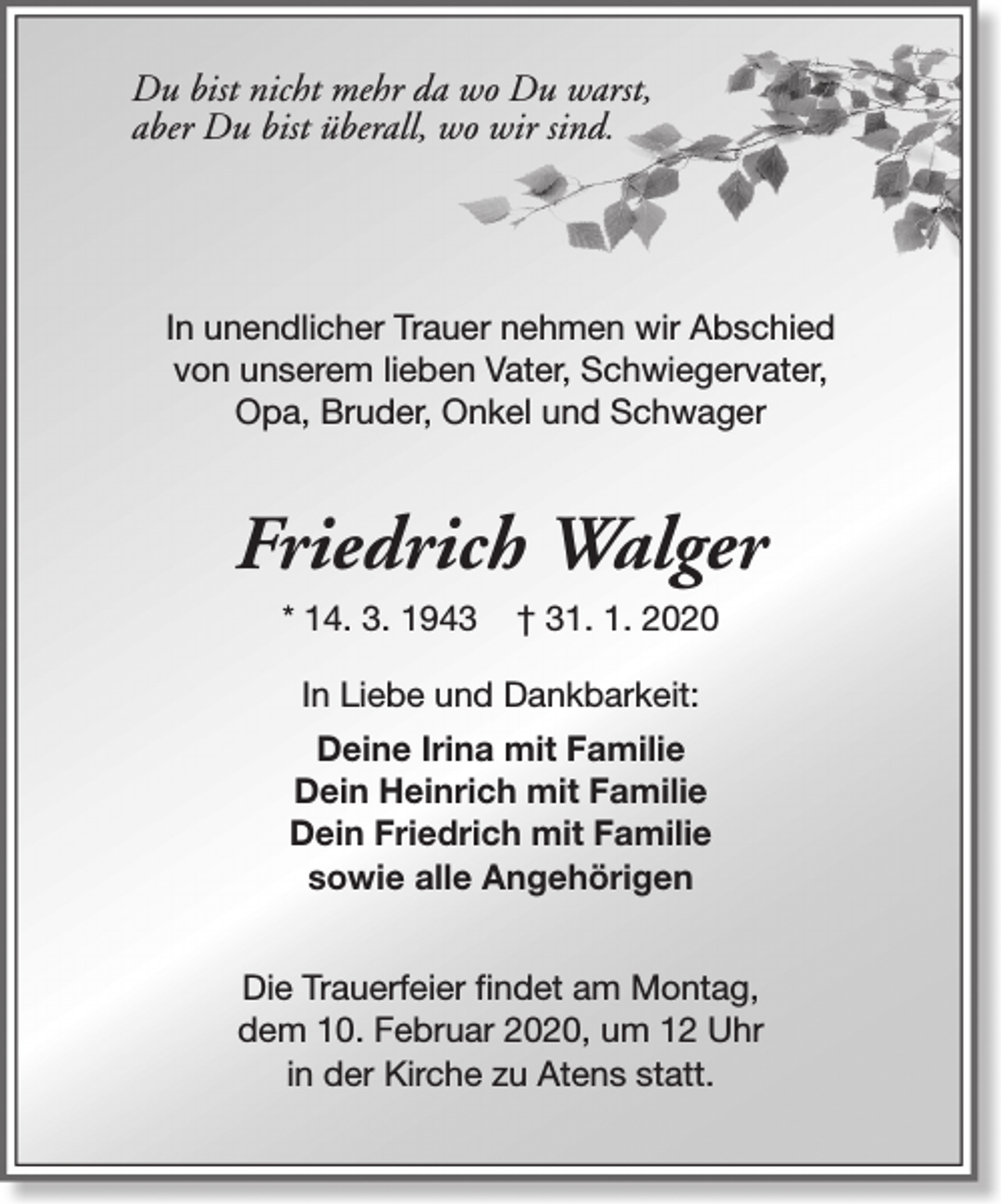 <p>Du bist nicht mehr da wo Du warst,<br />aber Du bist überall, wo wir sind.</p><p>In unendlicher Trauer nehmen wir Abschied<br />von unserem lieben Vater, Schwiegervater,<br />Opa, Bruder, Onkel und Schwager</p><p>Friedrich Walger<br />* 14. 3. 1943</p><p>† 31. 1. 2020</p><p>In Liebe und Dankbarkeit:<br />Deine Irina mit Familie<br />Dein Heinrich mit Familie<br />Dein Friedrich mit Familie<br />sowie alle Angehörigen<br />Die Trauerfeier findet am Montag,<br />dem 10. Februar 2020, um 12 Uhr<br />in der Kirche zu Atens statt.</p>