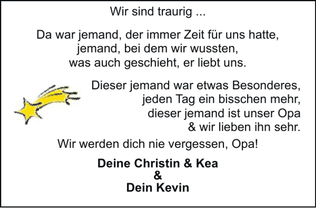 <p>Wir sind traurig ...<br />Da war jemand, der immer Zeit für uns hatte,<br />jemand, bei dem wir wussten,<br />was auch geschieht, er liebt uns.<br />Dieser jemand war etwas Besonderes,<br />jeden Tag ein bisschen mehr,<br />dieser jemand ist unser Opa<br />&amp; wir lieben ihn sehr.<br />Wir werden dich nie vergessen, Opa!<br />Deine Christin &amp; Kea<br />&amp;<br />Dein Kevin</p>