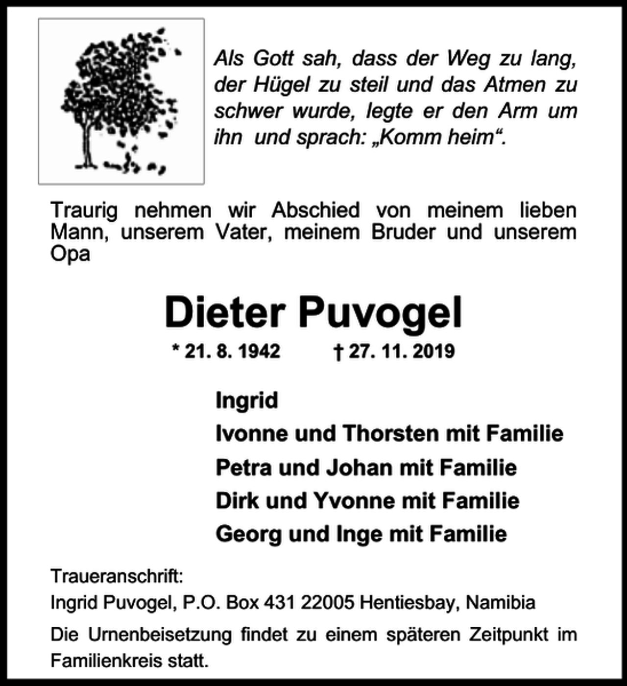 <p>Als Gott sah, dass der Weg zu lang,<br />der Hügel zu steil und das Atmen zu<br />schwer wurde, legte er den Arm um<br />ihn und sprach: „Komm heim“.<br />Traurig nehmen wir Abschied von meinem lieben<br />Mann, unserem Vater, meinem Bruder und unserem<br />Opa</p><p>Dieter Puvogel<br />* 21. 8. 1942</p><p>† 27. 11. 2019</p><p>Ingrid<br />Ivonne und Thorsten mit Familie<br />Petra und Johan mit Familie<br />Dirk und Yvonne mit Familie<br />Georg und Inge mit Familie<br />Traueranschrift:<br />Ingrid Puvogel, P.O. Box 431 22005 Hentiesbay, Namibia<br />Die Urnenbeisetzung findet zu einem späteren Zeitpunkt im<br />Familienkreis statt.</p>