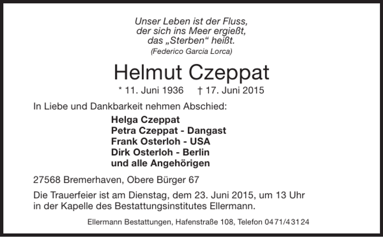 <p>Unser Leben ist der Fluss,<br />der sich ins Meer ergießt,<br />das „Sterben“ heißt.<br />(Federico Garcia Lorca)</p><p>Helmut Czeppat<br />* 11. Juni 1936</p><p>† 17. Juni 2015</p><p>In Liebe und Dankbarkeit nehmen Abschied:<br />Helga Czeppat<br />Petra Czeppat - Dangast<br />Frank Osterloh - USA<br />Dirk Osterloh - Berlin<br />und alle Angehörigen<br />27568 Bremerhaven, Obere Bürger 67<br />Die Trauerfeier ist am Dienstag, dem 23. Juni 2015, um 13 Uhr<br />in der Kapelle des Bestattungsinstitutes Ellermann.<br />Ellermann Bestattungen, Hafenstraße 108, Telefon 04 71/4 31 24</p>