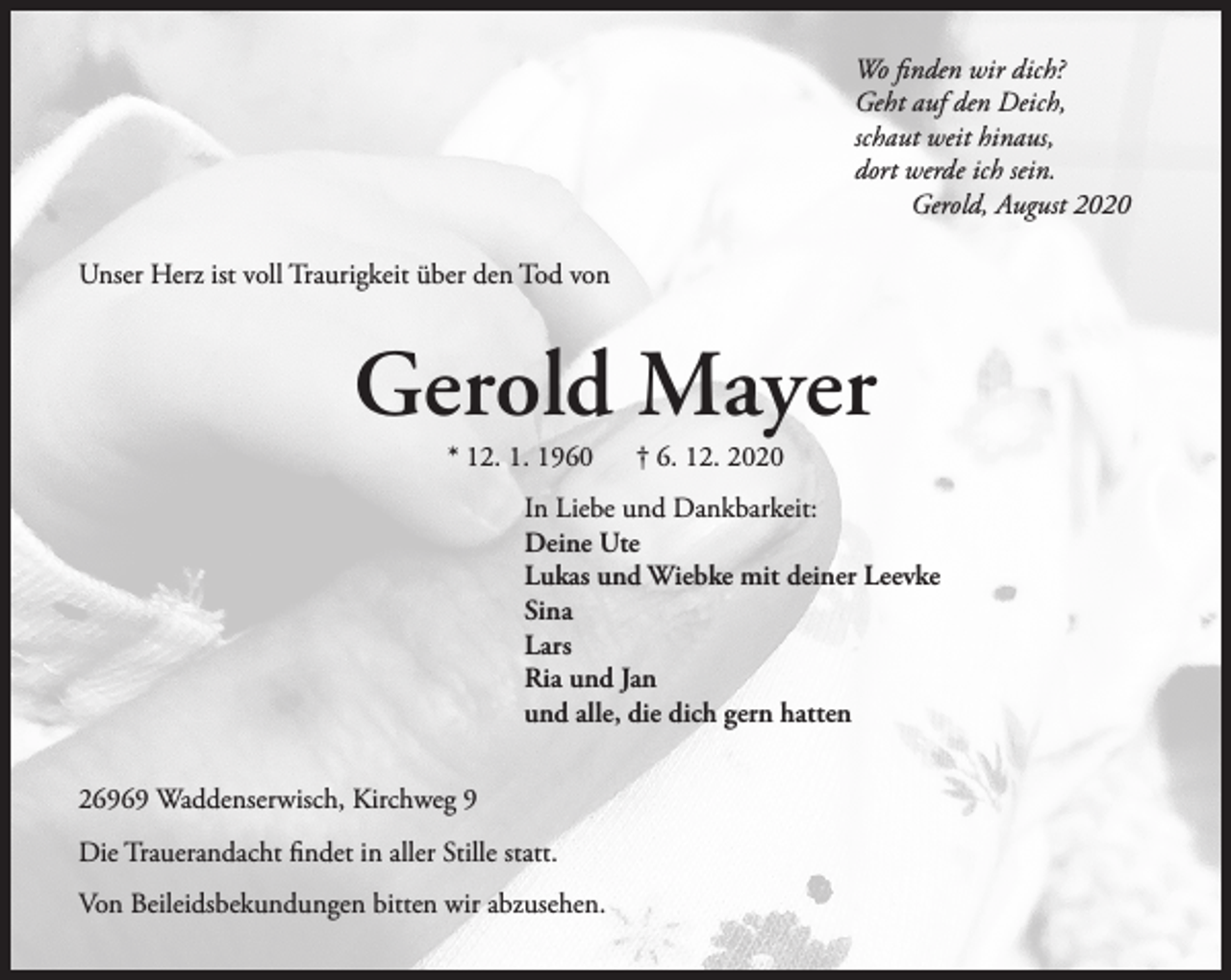 <p>Wo finden wir dich?<br />Geht auf den Deich,<br />schaut weit hinaus,<br />dort werde ich sein.<br />Gerold, August 2020<br />Unser Herz ist voll Traurigkeit über den Tod von</p><p>Gerold Mayer<br />* 12. 1. 1960</p><p>† 6. 12. 2020</p><p>In Liebe und Dankbarkeit:<br />Deine Ute<br />Lukas und Wiebke mit deiner Leevke<br />Sina<br />Lars<br />Ria und Jan<br />und alle, die dich gern hatten<br />26969 Waddenserwisch, Kirchweg 9<br />Die Trauerandacht findet in aller Stille statt.<br />Von Beileidsbekundungen bitten wir abzusehen.</p>